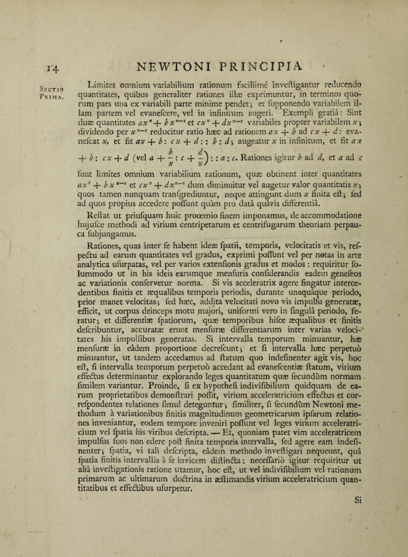 1 14 Sectio Prima. NEWTONI PRINCIPIA ■ Limites omnium variabilium rationum facillime inveftigantur reducendo quantitates, quibus generaliter rationes illae exprimuntur, in terminos quo¬ rum pars una ex variabili parte minime pendet-, et fupponendo variabilem il¬ lam partem vel evanefcere, vel in infinitum augeri. Exempli gratia: Sint duae quantitates axn b xn“~l et cxn 4 dxn~1 variabiles propter variabilem x ; dividendo per xnreducitur ratio haec ad rationem ax b ad c x d: eva- nefcat x, et fit ax 4 b: cx 4 d:: b : d\ augeatur x in infinitum, et fit ax -f- b: cx -f- d (vel a 4 - : c 4 7) : : ci \ c* Rationes igitur b ad i, et a ad c AT yC r funt limites omnium variabilium rationum, quas obtinent inter quantitates axn 4 b x *~~l et cx” 4 dxn~l dum diminuitur vel augetur valor quantitatis x; quos tamen nunquam tranfgrediuntur, neque attingunt dum x finita efl; fed ad quos propius accedere pofTunt quam pro data quavis differentia. Reflat ut priufquam huic procem io finem imponamus, de accommodatione hujufce methodi ad virium centripetarum et centrifugarum theoriam perpau¬ ca fubjungamus. Rationes, quas inter fe habent ideae fpatii, temporis, velocitatis et vis, ref- pe<5tu ad earum quantitates vel gradus, exprimi pofTunt vel per notas in arte analytica ufurpatas, vel per varios extenfionis gradus et modos : requiritur fo- lummodo ut in his ideis earumque menfuris confiderandis eadem genefeos ac variationis confervetur norma. Si vis acceleratrix agere fingatur interce¬ dentibus finitis et aequalibus temporis periodis, durante unaquaque periodo, prior manet velocitas-, fed hsec, addita velocitati novo vis impulfu generatae, efficit, ut corpus deinceps motu majori, uniformi vero in lingula periodo, fe¬ ratur; et differentiae fpatiorum, quae temporibus hifce aequalibus et finitis defcribuntur, accuratae erunt menfurte differentiarum inter varias veloci¬ tates his impulfibus generatas. Si intervalla temporum minuantur, hae menfurae in eadem proportione decrefcunt; et fi intervalla haec perpetuo minuantur, ut tandem accedamus ad flatum quo indefinenter agit vis, hoc efl, fi intervalla temporum perpetuo accedant ad evanefcentite flatum, virium effedlus determinantur explorando leges quantitatum quae fecundum normam fimilem variantur. Proinde, fi ex hypothefi indivifibilium quidquam de ea¬ rum proprietatibus demonflrari poffit, virium acceleratricium effedlus et cor- refpondentes relationes fimul deteguntur; fimiliter, fi fecundum Newtoni me¬ thodum a variationibus finitis magnitudinum geometricarum ipfarum relatio¬ nes inveniantur, eodem tempore inveniri pofTunt vel leges virium acceleratri¬ cium vel fpatia his viribus defcripta. — Et, quoniam patet vim acceleratricem impulfus fuos non edere pofl finita temporis intervalla, fed agere eam indefi¬ nenter; fpatia, vi tali defcripta, eadem methodo invefligari nequeunt, qua fpatia finitis intervallis a fe invicem diftinfla: neceffario igitur requiritur ut alia invefligationis ratione utamur, hoc efl, ut vel indivifibilium vel rationum primarum ac ultimarum dodlrina in aeflimandis virium acceleratricium quan¬ titatibus et effedibus ufurpetur. Si