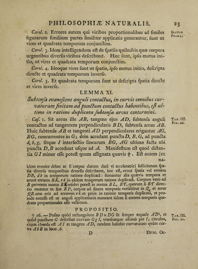 Corol. 2. Errores autem qui viribus proportionalibus ad fimiles figurarum fimilium partes fimiliter applicatis generantur, funt ut vires et quadrata temporum conjunclim. Corol. 3. Idem intelligendum eft de fpatiis quibufvis quae corpora urgentibus diverfis viribus defcribunt. Haec funt, ipfo motus ini¬ tio, ut vires et quadrata temporum conjundlim. Corol. 4. Ideoque vires funt ut fpatia, ipfo motus initio, defcripta diredle et quadrata temporum inverfe. Corol. 5. Et quadrata temporum funt ut defcripta fpatia directe et vires inverfe. LEMMA XI. Subtenfa evaneficens anguli contaSlus, in curvis omnibus cur¬ vaturam finita?n ad punSlum contaSlus habentibus, efi ul¬ timo in ratione duplicata fiubtenfice arcus contermini. Caf. 1. Sit arcus ille AB, tangens ejus AD, fubtenfa anguli contadlus ad tangentem perpendicularis B D, fubtenfa arcus AB. Huic fubtenfe AB et tangenti AD perpendiculares erigantur AG, BG, concurrentes in G; dein accedant pundlaD, B, G, ad pundta d,b,g, fitque I interfedtio linearum BG, AG ultimo fa£ta ubi pundta D, B accedunt ufque ad A. Manifeftum eft quod diftan- tia GI minor effe potefl quam affignata quavis f. Eft autem (ex na- idem evenire debet ac fi corpus datum data vi acceleratrici follicitatum fpa¬ tia diverfa temporibus diverfis defcriberet, hoc eft, erunt fpatia vel errores BB, db in temporum ratione duplicata: fumantur alia quaevis tempora et erunt errores RK, rk in eadem temporum ratione duplicata. Corpore vero ad B pervento motus i? Jffrefolvi poteft in motus B L, BT, quorum fi BT direc¬ tio mutetur ut fiat B P, corpus ad finem temporis verfabitur in et error f^Ruon .erit ad errorem rk ut prius in ratione temporis duplicata, et pro¬ inde neceffe eft ut anguli applicationis maneant iidem fi errores temporis qua¬ drato proportionales effe vellemus. PROPOSITIO. -p 16. —Pofito quod re&angulum BBy.BG fit femper aquale AB% et quod pun&um G defcribat curvam Gg I, tranfeatque ultimo per 1 ; circulus, •cujus chorda eft AI ei tangens AB, eandem habebit curvaturam quam cur¬ va A b B in loco A. D Dem. Oc- 25 Sectio Prima. ' Tab. III, Fig.20. Tab. III. Fig. 21.