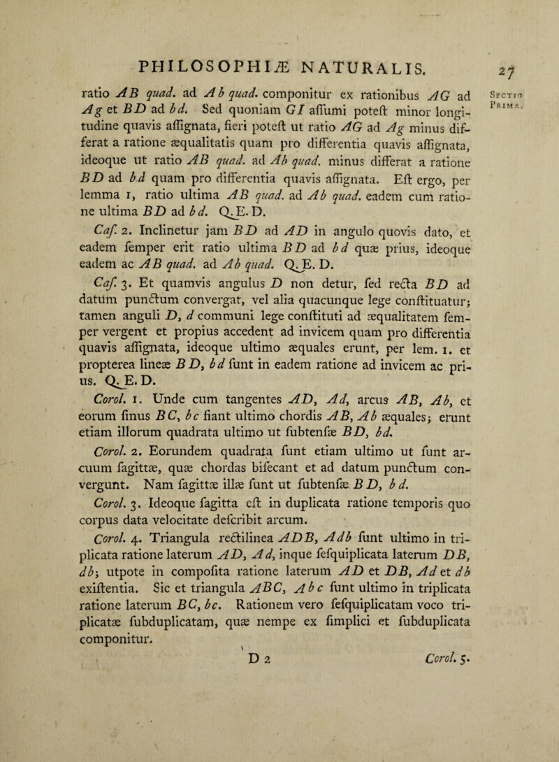 ratio AB quad. ad Ab quad. componitur ex rationibus AG ad Ag et BD ad bd. Sed quoniam G/ affumi poteft minor longi¬ tudine quavis affignata, fieri poteft ut ratio AG ad Ag minus dif¬ ferat a ratione aequalitatis quam pro differentia quavis affignata, ideoque ut ratio AB quad. ad Ab quad. minus differat a ratione BD ad bd quam pro differentia quavis affignata. Eft ergo, per lemma i, ratio ultima AB quad. ad Ab quad. eadem cum ratio¬ ne ultima BD ad bd. QA. D. Caf. 2. Inclinetur jam BD ad AD in angulo quovis dato, et eadem femper erit ratio ultima BD ad bd quas prius, ideoque eadem ac AB quad. ad Ab quad. QA. D. Caf. 3. Et quamvis angulus D non detur, fed re<fta BD ad datum punflum convergat, vel alia quacunque lege conftituatur; tamen anguli D, d communi lege conftituti ad aequalitatem fem¬ per vergent et propius accedent ad invicem quam pro differentia quavis affignata, ideoque ultimo aequales erunt, per lem. 1. et propterea lineae BD, bd funt in eadem ratione ad invicem ac pri¬ us. QT. D. Coro/. 1. Unde cum tangentes AD, Ad, arcus AB, Ab, et eorum finus BC, bc fiant ultimo chordis AB, Ab aequales; erunt etiam illorum quadrata ultimo ut fubtenfae BD, bd. Corol. 2. Eorundem quadrata funt etiam ultimo ut funt ar¬ cuum fagittae, quae chordas bifecant et ad datum pumftum con¬ vergunt. Nam fagittae illae funt ut fubtenfae BD, b d. Corol. 3. Ideoque fagitta eft in duplicata ratione temporis quo corpus data velocitate defcribit arcum. Corol. 4. Triangula re&ilinea ADB, Adb funt ultimo in tri¬ plicata ratione laterum AD, Ad, inque fefquiplicata laterum DB, db\ utpote in compofita ratione laterum AD et DB, Ad et db exiftentia. Sic et triangula ABC, Ab c funt ultimo in triplicata ratione laterum BC, bc. Rationem vero fefquiplicatam voco tri¬ plicatae fubduplicatam, quae nempe ex fimplici et fubduplicata componitur. 27 Sectio P r 1 m a . Corol. 5.