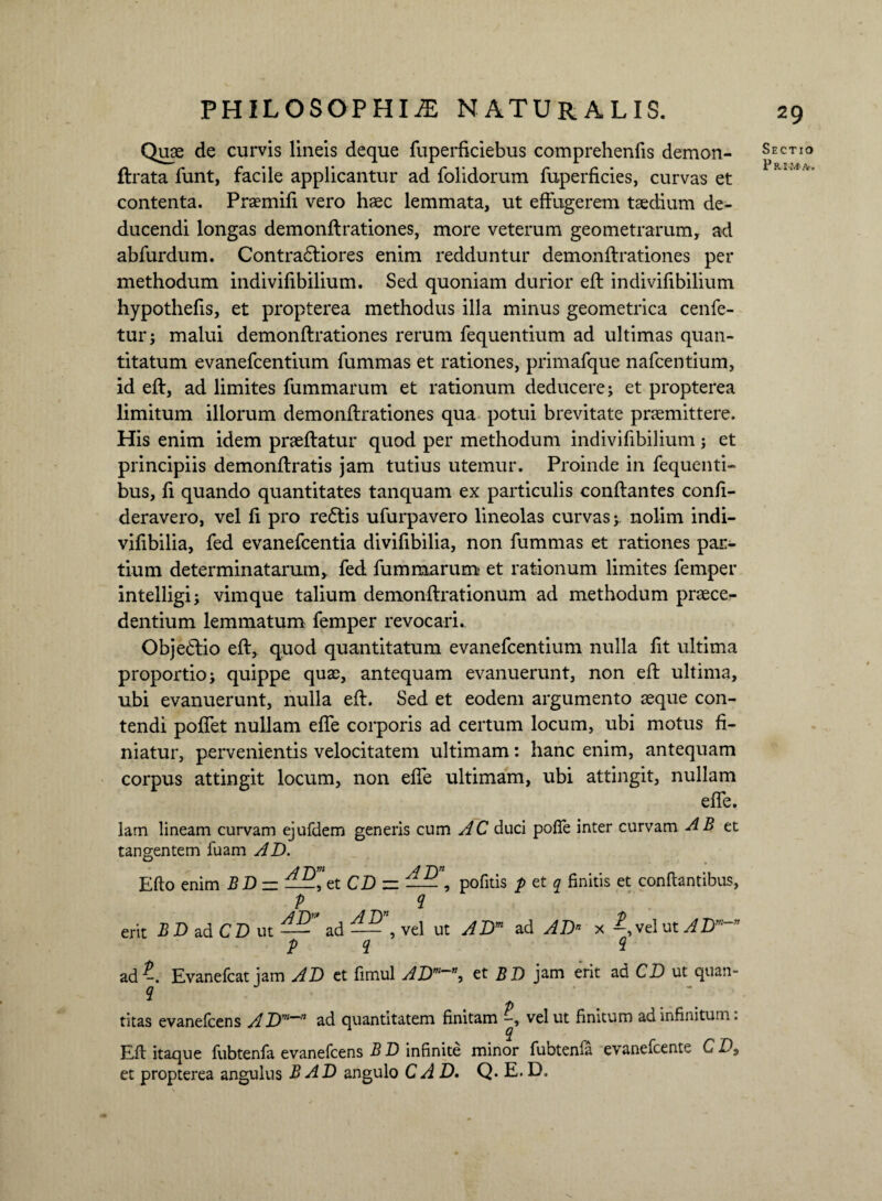 Quas de curvis lineis deque fuperficiebus comprehenfis demon- flrata funt, facile applicantur ad folidorum fuperficies, curvas et contenta. Praemiti vero haec lemmata, ut effugerem taedium de¬ ducendi longas demonflrationes, more veterum geometrarum, ad abfurdum. Contradliores enim redduntur demonflrationes per methodum indivitibilium. Sed quoniam durior efl indivitibilium hypothetis, et propterea methodus illa minus geometrica cenfe- tur; malui demonflrationes rerum fequentium ad ultimas quan¬ titatum evanefcentium fummas et rationes, primafque nafcentium, id efl, ad limites fummarum et rationum deducere j et propterea limitum illorum demonflrationes qua potui brevitate praemittere. His enim idem praeflatur quod per methodum indivitibilium; et principiis demonflratis jam tutius utemur. Proinde in fequenti- bus, ti quando quantitates tanquam ex particulis conflantes confi- deravero, vel ti pro redlis ufurpavero lineolas curvas j. nolim indi- vitibilia, fed evanefcentia divitibilia, non fummas et rationes par¬ tium determinatarum, fed fummarum et rationum limites femper intelligi; vimque talium demonflrationum ad methodum praece¬ dentium lemmatum femper revocari. Objedlio efl, quod quantitatum evanefcentium nulla tit ultima proportio > quippe quae, antequam evanuerunt, non efl ultima, ubi evanuerunt, nulla efl. Sed et eodem argumento aeque con¬ tendi potiet nullam efle corporis ad certum locum, ubi motus fi¬ niatur, pervenientis velocitatem ultimam: hanc enim, antequam corpus attingit locum, non etie ultimam, ubi attingit, nullam etie. lam lineam curvam ejufdem generis cum AC duci poffe inter curvam AB et tangentem fuam AD. /1 T\m j Tyi Efto enim BD — —et CD = —— , pofitis p et q finitis et conflantibus, P <1 erit BD ad CD ut ad — , vel ut ADm ad AD” x vel ut ADm~” P i 2 ad Evanefcat jam AD et timui ADW~\ et BD jam erit ad CD ut quan¬ titas evanefcens ADm~n ad quantitatem finitam vel ut finitum ad infinitum: i Efl itaque fubtenfa evanefcens B D infinite minor fubtenfa evanefcente C D9 et propterea angulus B AD angulo CAD. Q. E. D. Sectio P Kl-Mfr.