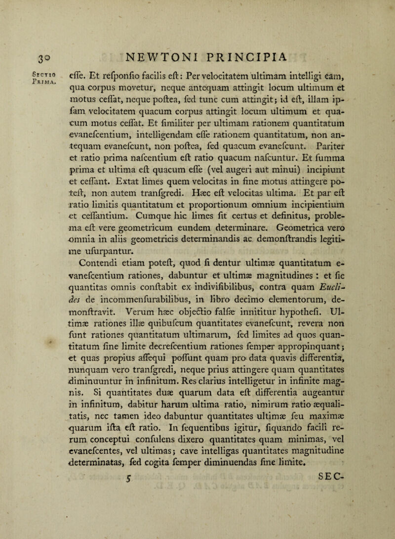 Sectio Prima. cffe. Et refponfio facilis eft: Per velocitatem ultimam intelligi eam, qua corpus movetur, neque antequam attingit locum ultimum et motus ceffat, neque poftea, fed tunc cum attingit; id eft, illam ip- fam velocitatem quacum corpus attingit locum ultimum et qua¬ cum motus ceffat. Et fimiliter per ultimam rationem quantitatum evanefcentium, intelligendam effe rationem quantitatum, non an¬ tequam evanefcunt, non poftea, fed quacum evanefcunt. Pariter et ratio prima nafcentium eft ratio quacum nafcuntur. Et fumma prima et ultima eft quacum effe (vel augeri aut minui) incipiunt et ceffant. Extat limes quem velocitas in fine motus attingere po- teft, non autem tranfgredi. Haec eft velocitas ultima. Et par eft ratio limitis quantitatum et proportionum omnium incipientium et ceffantium. Cumque hic limes fit certus et definitus, proble¬ ma eft vere geometricum eundem determinare. Geometrica vero ■omnia in aliis geometricis determinandis ac demonftrandis legiti¬ me ufurpantun Contendi etiam poteft, quod fi dentur ultimas quantitatum e- vanefcentium rationes, dabuntur et ultimae magnitudines : et fic quantitas omnis conftabit ex indivifibilibus, contra quam Eucli~ des de incommenfurabilibus, in libro decimo elementorum, de- monftravit. Verum haec obje6tio falfae innititur hypothefi. Ul¬ timae rationes illas quibufcum quantitates evanefcunt, revera non funt rationes quantitatum ultimarum, fed limites ad quos quan¬ titatum fine limite decrefcentium rationes femper appropinquant; et quas propius affequi poffunt quam pro data quavis differentia, nunquam vero tranfgredi, neque prius attingere quam quantitates diminuuntur in infinitum. Res clarius intelligetur in infinite mag¬ nis. Si quantitates duae quarum data eft differentia augeantur in infinitum, dabitur harum ultima ratio, nimirum ratio aequali¬ tatis, nec tamen ideo dabuntur quantitates ultimae feu maximae quarum ifta eft ratio. In fequentibus igitur, fiquando facili re¬ rum conceptui confulens dixero quantitates quam minimas, vel evanefeentes, vel ultimas; cave intelligas quantitates magnitudine determinatas, fed cogita femper diminuendas fine limite, 5 -\ SEC-