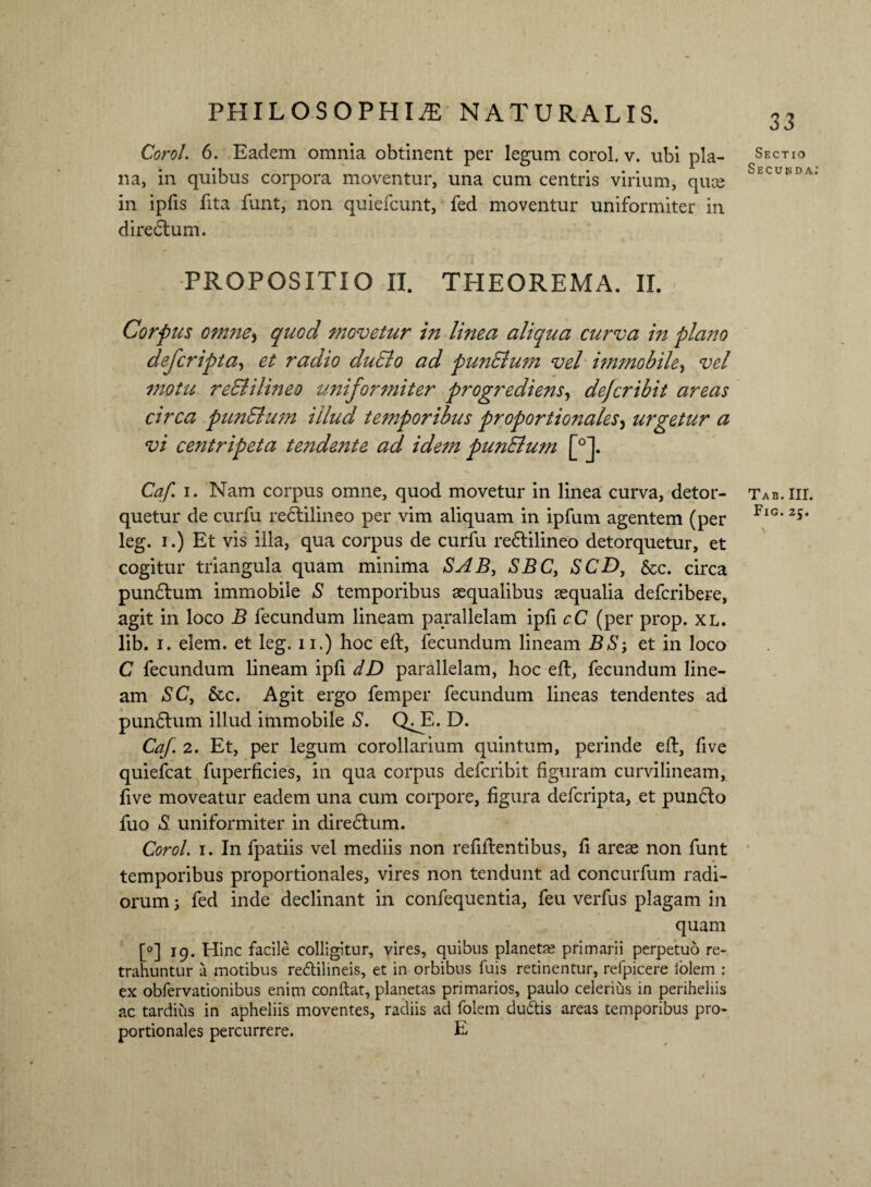 Corol. 6. Eadem omnia obtinent per legum corol. v. ubi pla¬ na, in quibus corpora moventur, una cum centris virium, quae in ipfis fita funt, non quiefcunt, fed moventur uniformiter in diredlum. -PROPOSITIO II. THEOREMA. II. Corpus omne> quod movetur in linea aliqua curva in plano defcripta, et radio duElo ad punElum vel immobile, vel motu reElilmeo uniformiter progrediens, defer ibit areas circa punElum illud temporibus proportionales, urgetur a vi centripeta tendente ad idem punElum [°J. Caf i. Nam corpus omne, quod movetur in linea curva, detor¬ quetur de curfu redlilineo per vim aliquam in ipfum agentem (per leg. i.) Et vis illa, qua corpus de curfu redlilineo detorquetur, et cogitur triangula quam minima SAB, SBC, SCD, &c. circa pundlum immobile S temporibus aequalibus aequalia deferibere, agit in loco B fecundum lineam parallelam ipli cC (per prop. xl. lib. i. elem. et leg. n.) hoc eft, fecundum lineam BS-, et in loco C fecundum lineam ipfi dD parallelam, hoc efl, fecundum line¬ am SC, &c. Agit ergo femper fecundum lineas tendentes ad pundlum illud immobile S. QT* D. Caf. 2. Et, per legum corollarium quintum, perinde eft, five quiefeat fuperficies, in qua corpus deferibit figuram curvilineam, five moveatur eadem una cum corpore, figura deferipta, et pundlo fuo *S! uniformiter in diredlum. Corol. i. In fpatiis vel mediis non refiftentibus, fi areae non funt temporibus proportionales, vires non tendunt ad concurfum radi¬ orum ; fed inde declinant in confequentia, feu verfus plagam in quam [°] 19. Hinc facile colligitur, vires, quibus planetse primarii perpetuo re¬ trahuntur a motibus redtilineis, et in orbibus fuis retinentur, relpicere lolcm : ex obfervationibus enim conflat, planetas primarios, paulo celerius in periheliis ac tardius in apheliis moventes, radiis ad folem dudlis areas temporibus pro¬ portionales percurrere. E 33 Sectio Secunda TAB. III. Fig. 25.