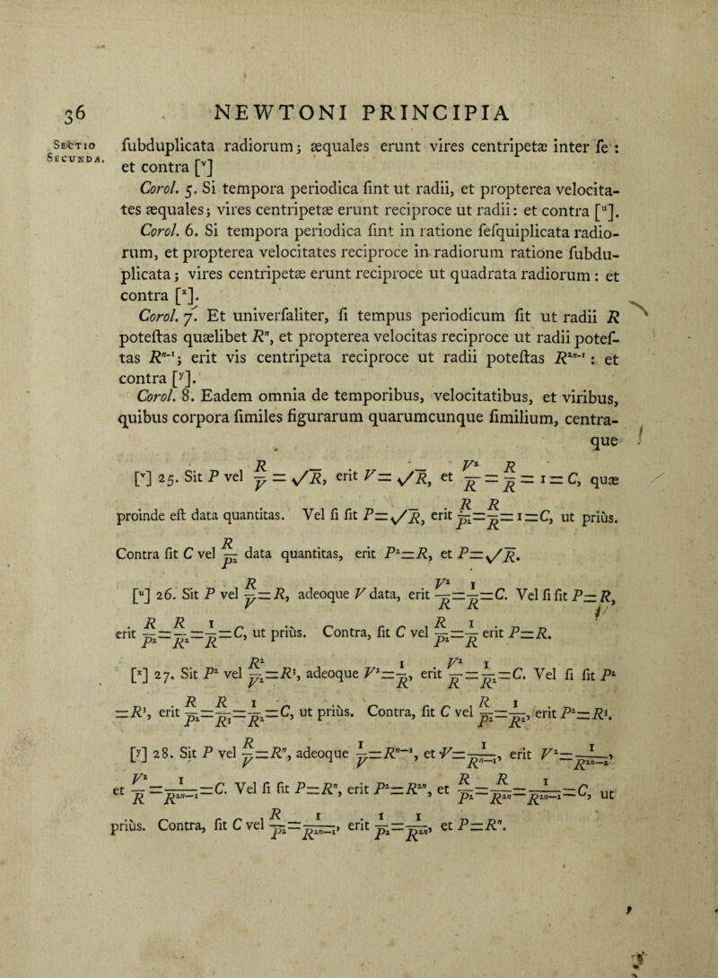 Sestio Secunda. fubduplicata radiorum; aequales erunt vires centripetae inter fe : et contra [v] CoroL 5. Si tempora periodica fint ut radii, et propterea velocita¬ tes aequales; vires centripetae erunt reciproce ut radii: et contra [u]. Corol. 6. Si tempora periodica fint in ratione fefquiplicata radio¬ rum, et propterea velocitates reciproce in radiorum ratione fubdu¬ plicata ; vires centripetae erunt reciproce ut quadrata radiorum : et contra [*]. Corol. 7. Et univerfaliter, fi tempus periodicum fit ut radii R poteftas quaelibet R\ et propterea velocitas reciproce ut radii potef- tas R”-1-, erit vis centripeta reciproce ut radii poteftas Rln~': et contra [y]. Corol. 8. Eadem omnia de temporibus, velocitatibus, et viribus, quibus corpora fimiles figurarum quarumcunque fimilium, centra- que [’] 25-Sit p vel y = s/R, erit v- et Vr;-\-1-c. qu* R R proinde eft data quantitas. Vel fi fit P= erit i~C, ut prius. Contra fit C vel — data quantitas, erit Pz—R, et [u] 26. Sit P vel adeoque V data, erit Vel fi fit P—Ry r X\. jCV ^ erit — ut prius. Contra, fit C vel y—y erit P—R. [x] 27. Sit P4 vel yz—R\ adeoque erit — C. Vel fi fit P1 -R\ erit ~-y-^=zC, ut prius. Contra, fit C vel ^--E,/erit PZ-RK [y] 28. Sit P vel ^—R\ adeoque y=.Rn~\ et-Pz=—p erit V' V V- Rn R R R _—_— C Vel fi fit P—Rn erit P1—Rzn et _—_—_— C* CC Jl ~~ 9 ~ 5 Pi— pzn-i — L,J R Pz Rzn~Rz ut prius. Contra, fit C vel erit et P~R\ i S i