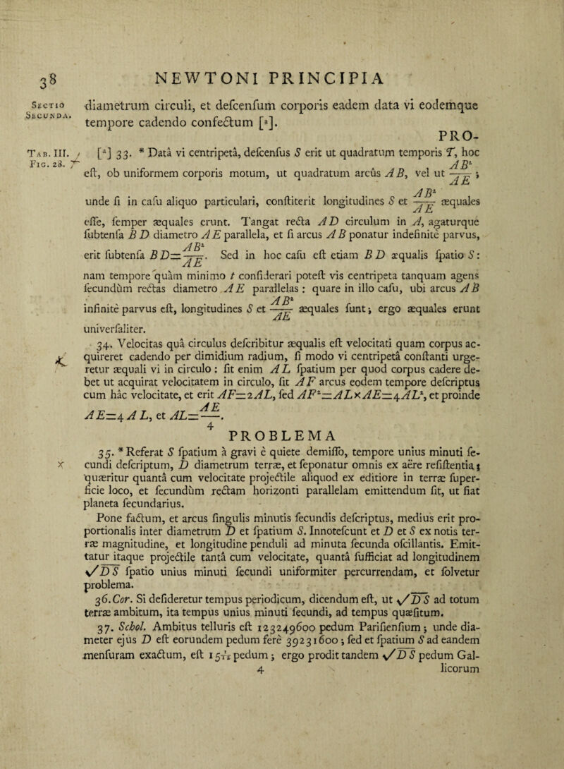 Sectio Secunda. Tab. m. Fig. 28* diametrum circuli, et defcenfum corporis eadem data vi eodemque tempore cadendo confedtum [»]. PRO- [aj 33. * Data vi centripeta, defcenfus S erit ut quadratum temporis T, hoc AB1 A E eft, ob uniformem corporis motum, ut quadratum arcus AB, vel ut AB1 unde fi in cafu aliquo particulari, conftiterit longitudines S et squales efie, femper squales erunt. Tangat redta A D circulum in A, agaturque fubtenfa B D diametro A E parallela, et fi arcus A B ponatur indefinite parvus, AB1 Sed in hoc cafu eft etiam B D aequalis fpatio S: erit fubtenfa B ID¬ AE' nam tempore quam minimo t confiJerari poteft vis centripeta tanquam agens fecundum redtas diametro A E parallelas: quare in illo cafu, ubi arcus A B .■ ABX infinite parvus eft, longitudines S et —squales funtj ergo squales erunt AE univerfaliter. 34. Velocitas qua circulus deferibitur squalis eft velocitati quam corpus ac¬ quireret cadendo per dimidium radium, fi modo vi centripeta conftanti urge¬ retur squali vi in circulo : fit enim A L fpatium per quod corpus cadere de¬ bet ut acquirat velocitatem in circulo, fit AF arcus eodem tempore deferiptus cum hac velocitate, et erit AF—2AL> fed AFx—ALxAE—\AV‘) et proinde A E AE-4AL, et AL———. 4 PROBLEMA 35. * Referat S fpatium a gravi e quiete demifto, tempore unius minuti fe¬ cundi deferiptum, Z> diametrum terrs, et feponatur omnis ex aere refiftentia * qusritur quanta cum velocitate projedtile aliquod ex editiore in terrs fuper- ficie loco, et fecundum redtam horizonti parallelam emittendum fit, ut fiat planeta fecundarius. Pone fadtum, et arcus fingulis minutis fecundis deferiptus, medius erit pro¬ portionalis inter diametrum D et fpatium S. Innotefcunt et D et S ex notis ter¬ rs magnitudine, et longitudine penduli ad minuta fecunda ofcillantis. Emit¬ tatur itaque projedtile tanta cum velocitate, quanta fufficiat ad longitudinem s/D S fpatio unius minuti fecundi uniformiter percurrendam, et folvetur problema. ^6.Cor. Si defideretur tempus periodicum, dicendum eft, ut y/Z) S ad totum terrs ambitum, ita tempus unius minuti fecundi, ad tempus qusfitum. 37. Schol. Ambitus telluris eft 123249600 pedum Parifienfium 5 unde dia¬ meter ejus D eft eorundem pedum fere 39231600 j fed et fpatium S ad eandem menfuram exadtum, eft 15 A pedum; ergo prodit tandem D S pedum Gal- 4 licorum ■s