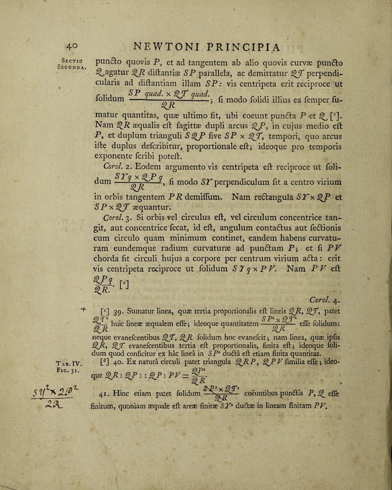 * Sectio Secunda, Tab.IV. Fig. 31. sifaaj?' «23L puncto quovis P, et ad tangentem ab alio quovis curvae pun6to pagatur %R diflantias SP parallela, ac demittatur T perpendi¬ cularis ad diflantiam illam SP: vis centripeta erit reciproce ut folidum 9«^-. fi modo folidi illius ea femper.fu- matur quantitas, quae ultimo fit, ubi coeunt pundla P et ^ [c]. Nam §>JR aequalis eft fagittae dupli arcus %JPa in cujus medio efl P, et duplum trianguli SgyP five SP x tempori, quo arcus ifte duplus defcribitur, proportionale eft 3 ideoque pro temporis exponente fcribi poteft. Corol. 2. Eodem argumento vis centripeta efl reciproce ut foli¬ dum - fi modo ST perpendiculum fit a centro virium in orbis tangentem PR demiffum. Nam redtangula ST x QP et S P x QT aequantur. Corol. 3. Si orbis vel circulus efl, vel circulum concentrice tan¬ git, aut concentrice fecat, id efl, angulum contaflus aut fedtionis cum circulo quam minimum continet, eandem habens curvatu¬ ram eundemque radium curvaturae ad pundlum P; et fi PV chorda fit circuli hujus a corpore per centrum virium a6ta: erit vis centripeta reciproce ut folidum S T q x P V, Nam P P efl m ' LJ Corol. 4. [c] 39. Sumatur linea, qute tertia proportionalis eft lineis QjR, <^jT, patet huic lineae aequalem efte; ideoque quantitatem e^*e folidum: neque evanefcentibus QjT, g>R folidum hoc evanefcit; nam linea, quae ipfis QR, QT evanefcentibus tertia eft proportionalis, finita eft; ideoque foli¬ dum quod conficitur ex hac linea in SP1 dudla eft etiam finita quantitas. [d] 40. Ex natura circuli patet triangula £)jRP, i^P Pfimilia efle j ideo¬ que gVR : QP : : P : PV — QT1 ... . 41. Hinc etiam patet folidum — coeuntibus pundlls P, ^ efle finitum, quoniam aequale eft areae finitae STZ duftae in lineam finitam PV.