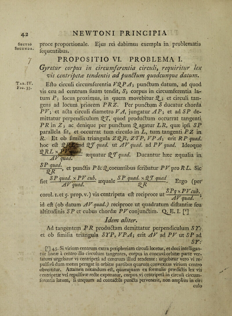 Sectio Secunda. 7 Tab.IV. f’ic- 33- NEWTONI PRINCIPIA proce proportionale. Ejus rei dabimus exempla in problematis fequentibus. PROPOSITIO VI. PROBLEMA I. Gyretur corpus in circumferentia circuli, requiritur lex vis centripetce tendentis ad punElum quodcunque datum. Efto circuli circumferentia V%JPAj pundtum datum, ad quod vis ceu ad centrum fuum tendit, corpus in circumferentia la¬ tum P; locus proximus, in quem movebitur^; et circuli tan¬ gens ad locum priorem PRZ. Per pundtum S ducatur chorda PP; et adla circuli diametro VA, jungatur AP-, et ad SP de¬ mittatur perpendiculum ^T, quod produdtum occurrat tangenti PR in Z •, ac denique per pundhim pagatur LR, quae ipli SP parallela fit, et occurrat tum circulo in L, tum tangenti P Z in R. Et ob fimilia triangula ZQJR, ZTP, VP A; erit RP quad. hoc eft ad quad. ut AV quad. ad P V quad. Ideoque aequatur ^JVquad. Ducantur haec aequalia in AV qua» ^ et pun&is P & ^coeuntibus fcribatur PV pro R L. Sic ,, SP quad. xPV cub. , SP quad. xiPT quad ^ / fi6t AVqual.- ^ <tR ' Et'S° (P£r i , \ 1 • a. ' 4. n. ' 4. ^ ■P Q ^ P P cub. corol. i.et5- prop.v.) vis centnpeta elr reciproce ut —^; id eft (ob datum AV quad.) reciproce ut quadratum diftantiae feu altitudinis SP et cubus chordae PPconjundtim. Q^E. I. [f] Idem aliter, Ad tangentem P R produdlam demittatur perpendiculum S T: et ob fimilia triangula STP, VP A; erit AV ad PV ut SP ad ' ST: [f] 45. Si virium centrum extra peripheriam circuli locetur, et duci intelligan- tur lineas a centro illo circulum tangentes, corpus in concava orbitas parte ver- fatum urgebitur vi centripeta ad centrum illud tendente: urgebitur vero vi re- pulfivadum motus peragat in orbitae partibus quarum convexitas virium centro obvertitur. Attamen notandum eit, quamquam ex formulis pnedi<ftis lex vis centripetas vel repulfivas rede exponatur, corpus vi centripeta in circuli circum¬ ferentia latum, fi unquam ad conta&us puncta pervenerit, non amplius in cir¬ culo i s