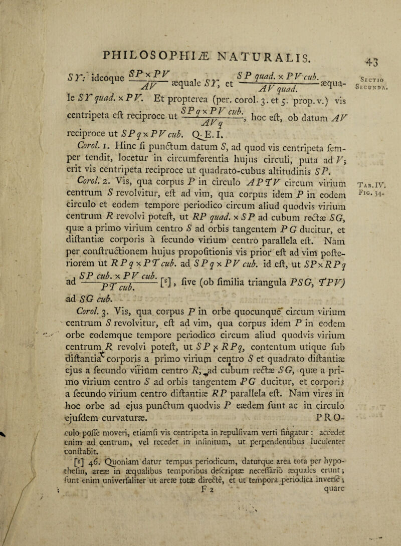 S r.- iHeonne SPxPV SP quad.x PFcub. . 1 AV asquale SI, ct - le 51 quad.%PV. Et propterea (per. corol. 3. et 5. prop.v.) vis centripeta eft reciproce ut — hoc eft, ob datum AV reciproce ut SPq x PVcub. QJV1. Corol. 1. Hinc fi pundtum datum S> ad quod vis centripeta fem- per tendit, locetur in circumferentia hujus circuli, puta ad V-, erit vis centripeta reciproce ut quadrato-cubus altitudinis S* P. Corol. 2. Vis, qua corpus P in circulo APTV circum virium centrum S revolvitur, eft ad vim, qua corpus idem P in eodem circulo et eodem tempore periodico circum aliud quodvis virium centrum R revolvi poteft, ut RP quad. x SP ad cubum re&® SG, quae a primo virium centro *S ad orbis tangentem P G ducitur, et diftantiae corporis a fecundo virium centro parallela eft. Nam per conftrudlionem hujus propofitionis vis prior eft ad vim pofte- riorem ut RPqy.PTcub. ad SPqyPV cub. id eft, ut SPxRPq ad cu^' [g]} flve (ob fimilia triangula PSG, TPV) PT cub. ad SG cub. Corol. 3. Vis, qua corpus P in orbe quocunque circum virium centrum S revolvitur, eft ad vim, qua corpus idem P in eodem orbe eodemque tempore periodico circum aliud quodvis virium centrum, P revolvi poteft, ut S P p RPq} contentum utique fub diftantia^ corporis a primo virium centro S et quadrato diftantiae ejus a fecundo virittm centro P, ^ad cubum rc<5he SGy quae a pri¬ mo virium centro S ad orbis tangentem PG ducitur, et corporis a fecundo virium centro diftantiae RP parallela eft. Nam vires in hoc orbe ad ejus punblum quodvis P eaedem funt ac in circulo ejufdem curvaturae. P R O- culo pofife moveri, etiamfi vis centripeta in repulfivam verti fingatur : accedet enim ad centrum, vel recedet in infinitum, ut perpendentibus luculenter conflabit. [g] 46. Quoniam datur tempus periodicum, daturque area tota per hypo- thefin, arete in aequalibus temporibus deferiptae necefiario tequales erunt; funt enim univerfaliter ut are® tot® diredte, et ut tempora periodica inverie F 2 quare Sectio Secunda. Tab.IV. Fig,34.