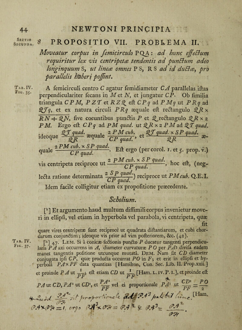 Sectio Secunda. Tab. IV. Fic. 35. Tab. IV. Fig. 37. 8 PROPOSITIO VII. PROBLEMA II. Moveatur corpus in femicirculo P QA: ad hunc effeElum requiritur lex vis centripetee tendentis ad punElum adeo longinquum S, ut lineae omnes P S3 RS ^ id duSlce, pro parallelis htiberi pojfint. A femicirculi centro C agatur femidiameter CA parallelas iftas perpendiculariter fecans in Met N, et jungatur CP- Ob fimilia triangula C P M, P ZP et R Z ^ eft CP q ad P Mq ut P Rq ad 9$Tq, et ex natura circuli PRq aequale eft redtangulo £>R x RNftve coeuntibus pundlis P et ^redlangulo QR x 2 P M. Ergo eft C P q ad PM quad. ut ^R x 2 P M ad QT quad. 9P quad. . 2 PM cub. ^ QPquad. x SP quad. ideoque squale -^-^7» et ^ ^ *- , 2PM cub. x SP quad. . quale-CP quad. -‘ Eft erg0 (PercoroL *• et 5- pr°P- v.) ^ 2 pMcub. x SP quad. , ^ , vis centnpeta reciproce ut-CP^I.-’ hoc eft’ (nes- le<fta ratione determinata 2 ^ua-f') reciproce ut PMcub. Q.E.I. CP quad. Idem facile colligitur etiam ex propofitione praecedente. Scholium. [h] Et argumento haud multum diftimili corpus invenietur move¬ ri in ellipfi, vel etiam in hyperbola vel parabola, vi centripeta, quae fit quare vires centripetae funt reciproce ut quadrata diftantiarum, et cubi chor¬ darum conjun&im •, ideoque vis prior ad vim pofteriorem, &c. (42). [h] 47. Lem. Si a conicas fe&ionis pundto P ducatur tangenti perpendicu¬ laris P A axi occurrens in A, diameter curvaturae P 0 per PAi divifa eadem manet tangentis pofitione utcunque mutata. Dem. Nam fit CD diameter conjugata ipfi CP, quas produfta occurrat PO in P; et erit in ellipfi et hy¬ perbola PAx PF data quantitas [Hamilton, Con. Sec. Lib. II. Prop.xxii.] et proinde P A ut JLj eft etiam CD ut JL [Ham. l. iv. P. 1.], et proinde eft PF P /l* ^ C T)z PA ut CD) PAZ ut CD% et vel ei proportionale PA5 ut PF PF PO 2 SA£?J ‘J'fuM# .[Ham- (Ppr ' J 3 . ; ‘r 2. em* M3- lM ?' J <P?r ‘ )