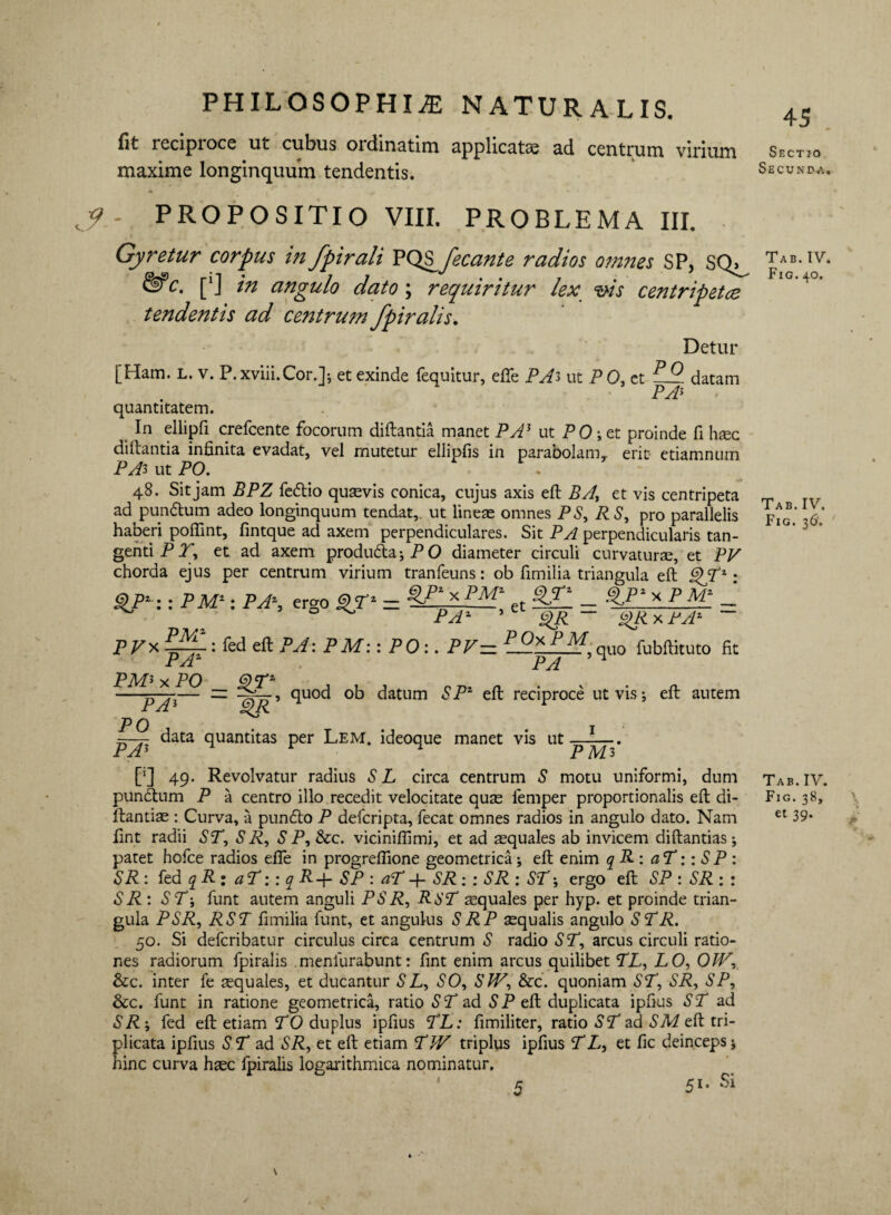 45 fit reciproce ut cubus oidinatim applicatae ad centrum virium Sectjo maxime longinquum tendentis. Secunda, PROPOSITIO VIII. PROBLEMA III. Gyretur corpus in fpirali YQ^fecante radios omnes SP, SQ^ J**' &c- [*J in angulo dato; requiritur lex vis centripetee tendentis ad centrum fpiralis. Detur [Ham. L. v. P.xviii.Cor.]*, et exinde (equitur, efie PAi ut P 0, et datam PA5 quantitatem. In ellipfl crefcente focorum diftantia manet PA3 ut PO ; et proinde fi haec diftantia infinita evadat, vel mutetur eliipfis in parabolam,, erit etiamnum PAi ut PO. 48. Sit jam BPZ fedio quaevis conica, cujus axis eft BA, et vis centripeta ad pundum adeo longinquum tendat,, ut lineae omnes PS, RS, pro parallelis haberi pofiint, fintque ad axem perpendiculares. Sit PA perpendicularis tan¬ genti P J, et ad axem produda;PO diameter circuli curvaturae, et PV chorda ejus per centrum virium tranfeuns: ob fimilia triangula eft ^Tx: $J>‘:: PM': PA\ ergo PM'~ et - %>pi* p M‘ - PA' * $R ~ $RxPA' ~ PV* : fed eft PA: PM:: PO:. PV— — iLO?, quo fubftituto fit PAZ pa 54 PM3 x PO OTz —-p-Ji— ■— IAd' <1uo<^ °b datum SP* eft reciproce ut vis; eft autem PO data quantitas per Lem. ideoque manet vis ut IV. 40. PA3 x x 1 PM 3 [*] 49. Revolvatur radius S L circa centrum S motu uniformi, dum punctum P a centro illo recedit velocitate quae lemper proportionalis eft di- ftantiae : Curva, a pundo P defcripta, fecat omnes radios in angulo dato. Nam fint radii ST, S R, S P, &c. viciniflimi, et ad squales ab invicem diftantias; patet hofce radios efie in progrefiione geometrica; eft enim q R : aT:: S P : SR : fed q R : a T:: q R-f- SP : aT -f- SR: : SR : ST; ergo eft SP : SR : : SR: ST; funt autem anguli PS R, RST aequales per hyp. et proinde trian¬ gula PSR, RST fimilia funt, et angulus SRP aequalis angulo STR. 50. Si defcribatur circulus circa centrum S radio ST, arcus circuli ratio¬ nes radiorum fpiralis meniurabunt: fint enim arcus quilibet TL, IO, OIV, &c. inter fe aequales, et ducantur S L, SO, SW, &c. quoniam ST, SR, SP, &c. funt in ratione geometrica, ratio S T ad S P eft duplicata ipfius ST ad SR ; fed eft etiam TO duplus ipfius TL: fimiliter, ratio ST ad SM eft tri¬ plicata ipfius ST ad SR, et eft etiam TW triplus ipfius T L, et fic deinceps; hinc curva haec fpiralis logarithmica nominatur. 5 51- Si Tab.IV. Fig. 36. Tab.IV. Fig. 38, et 39. \ >' 5