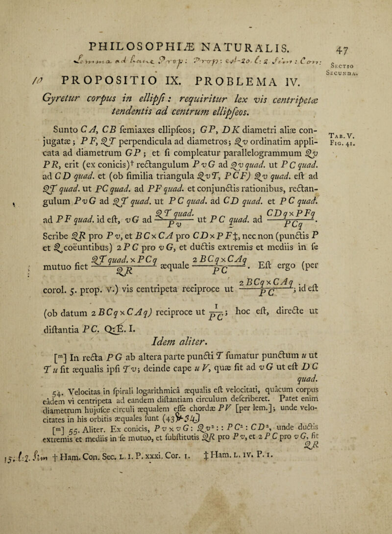 wc yi-i yt-t tx. *d S*'nffrto : Py~xrfv: £\ 2 St'*,y : C cm. /v PROPOSITIO IX. PROBLEMA IV. Gyretur corpus in ellipji: requiritur lex vis centripetce tendentis ad centrwn ellipfeos. Sunto C A, CB femiaxes ellipfeos i GP, DK diametri aliae con¬ cata ad diametrum GP ; et fi compleatur parallelogrammum §>y PR, erit (ex conicis)^ redtangulum P vG ad Qyquad. ut P C quad. ad CD quad. et (ob fimilia triangula PCF) quad. eft ad g>T quad. ut PC quad. ad PF quad. et conjundtis rationibus, redtan- gulum Pt;G ad jgjT quad. ut P C quad. ad CD quad. et P C quad. quad. CDqx PFq ad PF quad. id eft, <uG ad '~pv— ut P £ quad. ad -pCq Scribe £>R pro Pv,et BCx CA pro CD x P PJ, nec non (pundtis P et ^coeuntibus) 2 P C pro vG, et dudlis extremis et mediis in fe $Tquad.xPCq . 2 BCq xCAq - . fiet - $pR-- aequale-jpg-L Eft ergo (per mutuo . ... . 2 BC<7 x CAq corol. 5. prop. V.) vis centripeta reciproce ut --*•; id eit (ob datum 2 BCq x CAq) reciproce ut hoc eft, diredte ut diftantia PC. Qfp. I. Idem aliter. [m] In redla P G ab altera parte pundti T fumatur pundlum u ut P a fit aequalis ipfi P t;; deinde cape u V, quae fit ad v G ut eft D C quad. 54. Velocitas in fpirali logarithmica aequalis eft velocitati, quacum corpus eadem vi centripeta ad eandem diftantiam circulum deicriberet. Patet enim diametrum hujufce circuli aequalem efle chordae PV [per lem.]; unde velo¬ citates in his orbitis aequales funt (43^54? [mi 55. Aliter. Ex conicis, PvxvG: Zvz: : PC*: CD\ unde duftis extremis et mediis in fe mutuo, et fubftitutis £>R pro P v, et 2 P C pro v G, fit Z& l$U-2- f*** t Ham. Con. Sec. L, 1. P. xxxi, Cor. j. X Ham* L* IV‘ P*x* 47 Sectio Secunda. Tab. V.