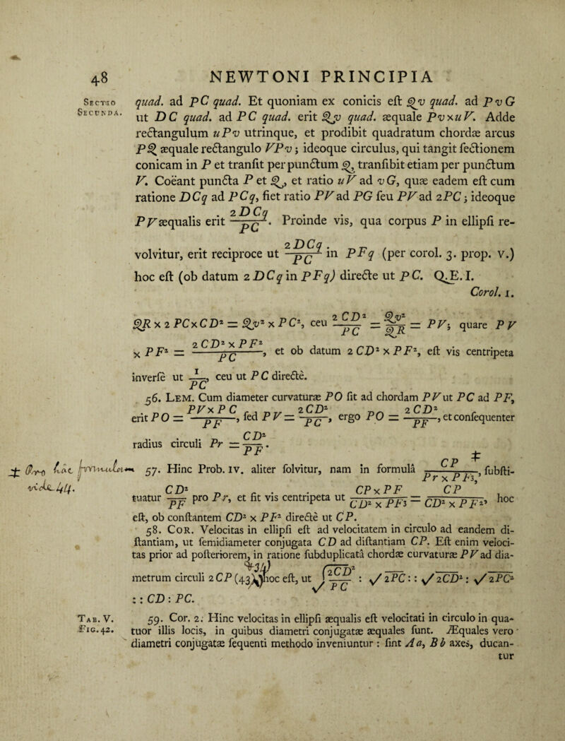 Sectio quad. ad pC quad. Et quoniam ex conicis eft g)y quad. ad PvG Secc.nda. ut 2)C quad. ad PC quad. erit £>jv quad. aequale PvxuV. Adde rectangulum uPv utrinque, et prodibit quadratum chordae arcus PQ aequale redtangulo VP*u; ideoque circulus, qui tangit feclionem conicam in P et tranfit perpunctum <?>, tranfibit etiam per punctum V, Coeant pun£ta P et j^, et ratio u V ad v G, quae eadem eft cum ratione DCq ad PCq, fiet ratio PVad PG feu PPad 2PC ideoque PVaequalis erit 2 * Proinde vis, qua corpus P in ellipfi re¬ volvitur, erit reciproce ut in PFg (Per corol. 3. prop. v.) hoc eft (ob datum 2 DCq in PFq) diredte ut P C.. Q^. I. Corol. 1. $R x 2 PCxCD* = x.PC\ ceu = fC = pyi quare P V 1 C o C T)z x P Fz x PP2 — --JT£-'» et ^atum 2 CZPxPP2, eft vis centripeta inverfe ut —, ceu ut P C dire&e. P C 56. Lem. Cum diameter curvaturae PO fit ad chordam PVut PC ad PP, ^ PVxPCr.nT. zCD2 2 CDZ „ r erit PO — —-p-p—, fed PV — ~yc~, ergo PO z= ~-pp , et confequenter C T)z radius circuli Pr ~ -r—-,. + (PrM) jnrn*u*Li**. cy. Hinc Prob. iv. aliter folvitur, nam in formula —-, fubfti- -,i PrxPF3, CD2 CPxPF CP hoc Tab. V. PlG./pS. tuatur — pro Pr, et fit vis centripeta ut * pfi _ C£)a x pp^, eft, ob conftantem CD2 x PP2 diredte ut CP. 58. Cor. Velocitas in ellipfi eft ad velocitatem in circulo ad eandem di- ftantiam, ut femidiameter conjugata C D ad diftantiam CP. Eft enim veloci¬ tas prior ad pofteriorem, in ratione fubduplicata chordae curvaturae PV ad dia- KcD2 _ _ _ metrum circuli 2 CP (43y^hoc eft, ut j ZZ-. : y/ 2PC:: y/ 2CD2: y/ 2PC2 :: CD : PC. 59. Cor. 2; Hinc velocitas in ellipfi aequalis eft velocitati in circulo in qua* tuor illis locis, in quibus diametri conjugatae aequales funt. Aiquales vero * diametri conjugatae fequenti methodo inveniuntur : fint A a, Bb axes, ducan¬ tur