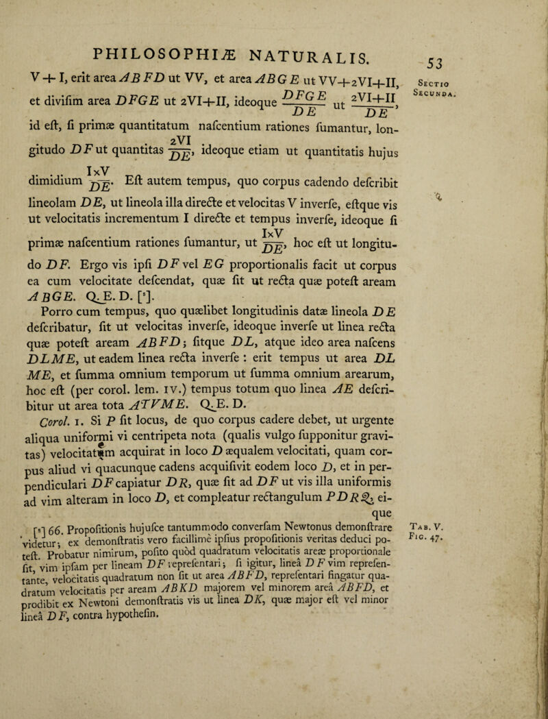 V -+-1, erit area AB FD ut VV, et area ABGE ut VV-j-2VI-{-II, et divifim area DFGE ut 2VI-1-IL ideoque H^G^ ut 2VlH-H H DE m DE id eft, fi primae quantitatum nafcentium rationes fumantur, lon- 2VI gitudo -DE ut quantitas ideoque etiam ut quantitatis hujus dimidium g. Eft autem tempus, quo corpus cadendo defcribit lineolam DE, ut lineola illa direfle et velocitas V inverfe, eftque vis ut velocitatis incrementum I direfle et tempus inverfe, ideoque fi IxV primae nafcentium rationes fumantur, ut hoc eft ut longitu¬ do DF. Ergo vis ipfi JDFvel EG proportionalis facit ut corpus ea cum velocitate defcendat, quae fit ut refla quae poteft aream abge. qjb.d. [•]. Porro cum tempus, quo quaelibet longitudinis datae lineola DE defcribatur, fit ut velocitas inverfe, ideoque inverfe ut linea refla quae poteft aream ABFD-, fitque DL, atque ideo area nafcens DLME, ut eadem linea refla inverfe : erit tempus ut area DL ME, et fumma omnium temporum ut fumma omnium arearum, hoc eft (per corol. lem. IV.) tempus totum quo linea A E defcri- bitur ut area tota AFVME. Q^E. D. Corol. 1. Si P fit locus, de quo corpus cadere debet, ut urgente aliqua uniformi vi centripeta nota (qualis vulgo fupponitur gravi¬ tas) velocitatlm acquirat in loco D aequalem velocitati, quam cor¬ pus aliud vi quacunque cadens acquifivit eodem loco D, et in per¬ pendiculari DI7capiatur DR, quae fit ad DF ut vis illa uniformis ad vim alteram in loco D, et compleatur reflangulum PDR ^ ei- que m 66. Propofitionis htijufce tantummodo converfam Newtonus demonftrare videtur-' ex demonftratis vero facillime ipfius propofitionis veritas deduci po¬ teft Probatur nimirum, pofito quod quadratum velocitatis areae proportionale fit vim ipfam per lineam DF reprefentari; fi igitur, linea DE vim reprefen- tante velocitatis quadratum non fit ut area ABFD, reprefentari fingatur qua¬ dratum velocitatis per aream ABKD majorem vel minorem area ABFD, et prodibit ex Newtoni demonftratis vis ut linea DK, quae major eft vel minor linea DF, contra hypothefin. Sectio Secunda. Tab. V. Fig. 47. U f! L . v ff jt it' vi ‘i 11 i