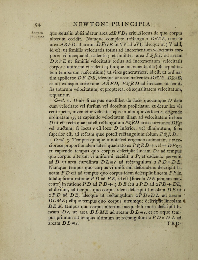 Sectio Secunda. que aequalis abfcindatur area ABFD-, erit Aloeus de quo corpus alterum cecidit. Namque completo redlangulo DRSE, cum fit area ABFD ad aream D FGE ut V V ad 2VI, ideoque ut \ V ad I, id efl, ut femiffis velocitatis totius ad incrementum velocitatis cor~ poris vi inaequabili cadentis 3 et fimiliter area PgRRD ad aream DRSE ut femiffis velocitatis totius ad incrementum velocitatis corporis uniformi vi cadentis; fintque incrementa illa (ob aequalita¬ tem temporum nafcentium) ut vires generatrices, id efl, ut ordina- tim applicatae DF, DR, ideoque ut areae nafcentes DFGE, DRSE-, erunt ex aequo areae totae AB FD, P QR D ad invicem ut femif- fes totarum velocitatum, etpropterea, ob aequalitatem velocitatum, aequantur. Coro/. 2. Unde fi corpus quodlibet de loco quocunque D data cum velocitate vel furfum vel deorfum projiciatur, et detur lex vis centripetae, invenietur velocitas ejus in alio quovis loco e, erigendo ordinatam eg, et capiendo velocitatem illam ad velocitatem in loco D ut efl re6la quae potefl re&angulum P£)RD area curvilinea DFge vel audlum, fi locus e efl loco D inferior, vel diminutum, fi is fuperior efl, ad redlam quae potefl redlangulum folum PD. Corol. 3. Tempus quoque innotefeet erigendo ordinatam em re¬ ciproce proportionalem lateri quadrato ex Pg^RD-{- vel — DFge, et capiendo tempus quo corpus defcripfit lineam De ad tempus quo corpus alterum vi uniformi cecidit a P, et cadendo pervenit ad D, ut area curvilinea DLme ad re<5langulum 2 P D x D L. Namque tempus quo corpus vi uniformi defeendens defcripfit li¬ neam P D efl ad tempus quo corpus idem defcripfit lineam PE in fubduplicata ratione P D ad PE, id efl (lineola DE jamjam naf- cente) in ratione P D ad P D-\- i- D E feu 2 P P) ad 2 PD DE, et divifim, ad tempus quo corpus idem defcripfit lineolam DE ut * 2 P D ad DE, ideoque ut redlangulum 2 P D xD L ad aream ‘ DLME-, eflque tempus quo corpus utrumque defcrij&t lineolam 4 DE ad tempus quo corpus alterum inaequabili motu defcripfit li¬ neam D e, ut area DLME ad aream DLme, et ex aequo tem¬ pus primum ad tempus ultimum ut redlangulum 2 P D x D L ad aream DL m e. PRO-