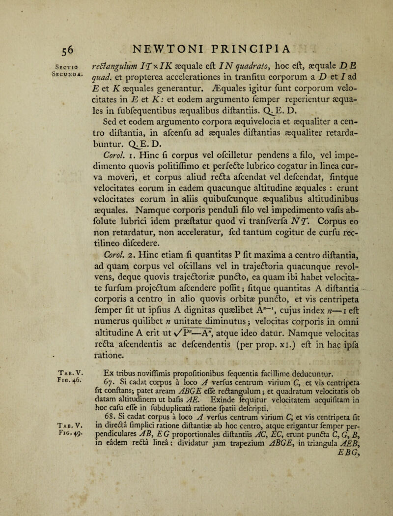 5& Sectio Secunda. Tab. V. Fic.46. Tab. V. Fig. 49. NEWTONI PRINCIPIA reBmgulum ITxIK aequale eft /Nquadrato, hoc efl, aequale DE quad. et propterea accelerationes in tranfitu corporum a D et 1 ad E et K aequales generantur. Aquales igitur funt corporum velo¬ citates in E et K: et eodem argumento femper reperientur aequa¬ les in fubfequentibus aequalibus diftantiis. QJE. D. Sed et eodem argumento corpora aequivelocia et aequaliter a cen¬ tro diflantia, in afcenfu ad aequales diftantias aequaliter retarda¬ buntur. QJB. D. Corol. 1. Hinc fi corpus vel ofcilletur pendens a filo, vel impe¬ dimento quovis politiftimo et perfefle lubrico cogatur in linea cur¬ va moveri, et corpus aliud refla afcendat vel defcendat, fintque velocitates eorum in eadem quacunque altitudine aequales : erunt velocitates eorum in aliis quibufcunque aequalibus altitudinibus aequales. Namque corporis penduli filo vel impedimento vafis ab- folute lubrici idem praeflatur quod vi tranfverfa N T. Corpus eo non retardatur, non acceleratur, fed tantum cogitur de curfu rec- tilineo difcedere. Corol. 2. Hinc etiam fi quantitas P fit maxima a centro diflantia, ad quam corpus vel ofcillans vel in trajefloria quacunque revol¬ vens, deque quovis trajefloriae punflo, ea quam ibi habet velocita¬ te furfum projeflum afcendere poflit 5 fitque quantitas A diflantia corporis a centro in alio quovis orbitas punflo, et vis centripeta femper fit ut ipfius A dignitas quaelibet cujus index n—1 efl numerus quilibet n unitate diminutus 5 velocitas corporis in omni altitudine A erit ut n/P*—A”, atque ideo datur. Namque velocitas refla afcendentis ac defcendentis (per prop. xi.) efl in hac ipfa ratione. Ex tribus noviflimis propofitionibus fequentia facillime deducuntur. 67. Si cadat corpus a loco A verfus centrum virium C, et vis centripeta fit conflans* patet aream ABGE effe reflangulum* et quadratum velocitatis ob datam altitudinem ut bafis AE. Exinde fequitur velocitatem acquifitam in hoc cafu effe in fubduplicata ratione fpatii defcripti. 68. Si cadat corpus a loco A verfus centrum virium C; et vis centripeta fit in direfla fimplici ratione diflantias ab hoc centro, atque erigantur femper per¬ pendiculares AB, E G proportionales diftantiis AC, EC, erunt punfta C, G, B, in eadem refla linea: dividatur jam trapezium ABGE, in triangula AEB, EBG9