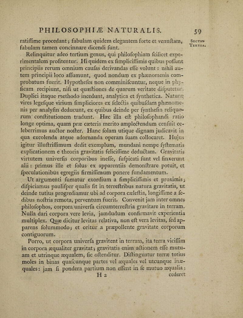 ratiffime procedant; fabulam quidem elegantem forte et venuftam, fabulam tamen concinnare dicendi funt. Relinquitur adeo tertium genus, qui philofophiam fcilicet expe- rimentalem profitentur. Hi quidem ex fimpliciffimis quibus poliunt principiis rerum omnium caufas derivandas effie volunt: nihil au¬ tem principii loco affumunt, quod nondum ex phaenomenis com¬ probatum fuerit. Hypothefes non comminifcuntur, neque in phy- licam recipiunt, nifi ut quaefliones de quarum veritate difputetur. Duplici itaque methodo incedunt, analytica et fynthetica. Naturae vires legefque virium fimpliciores ex feledlis quibufdam phaenome¬ nis per analyfin deducunt, ex quibus deinde per fynthefm reliquo¬ rum conflitutionem tradunt. Haec illa efl philofophandi ratio longe optima, quam prae caeteris merito ampledlendum cenfuit ce¬ leberrimus audior nofler. Hanc folam utique dignam judicavit in qua excolenda atque adornanda operam fuam collocaret. Hujus igitur illuftriffimum dedit exemplum, mundani nempe fyftematis explicationem e theoria gravitatis felicifhme deductam. Gravitatis virtutem univerfis corporibus ineffie, fufpicati funt vel finxerunt alii: primus ille et folus ex apparentiis demonftrare potuit, et fpeculationibus egregiis firmifiimum ponere fundamentum. Ut argumenti fumatur exordium a fimpliciffimis et proximis; difpiciamus paulifper qualis fit in terreflribus natura gravitatis, ut deinde tutius progrediamur ubi ad corpora caeleflia, longiffime a fe- dibus noftris remota, perventum fuerit. Convenit jam inter omnes philofophos, corpora univerfa circumterreflria gravitare in terram. Nulla dari corpora vere levia, jamdudum confirmavit experientia multiplex. Quae dicitur levitas relativa, non efl vera levitas, fed ap¬ parens folummodo; et oritur a praepollente gravitate corporum contiguorum. Porro, ut corpora univerfa gravitent in terram, ita terra viciflim in corpora aequaliter gravitat; gravitatis enim adtionem effie mutu¬ am et utrinque aequalem, lic offenditur. Diflinguatur terrae totius moles in binas quafcunque partes vel aequales vel utcunque inae¬ quales: jam fi pondera partium non effient in fe mutuo aequalia; H 2 cederet Sectio