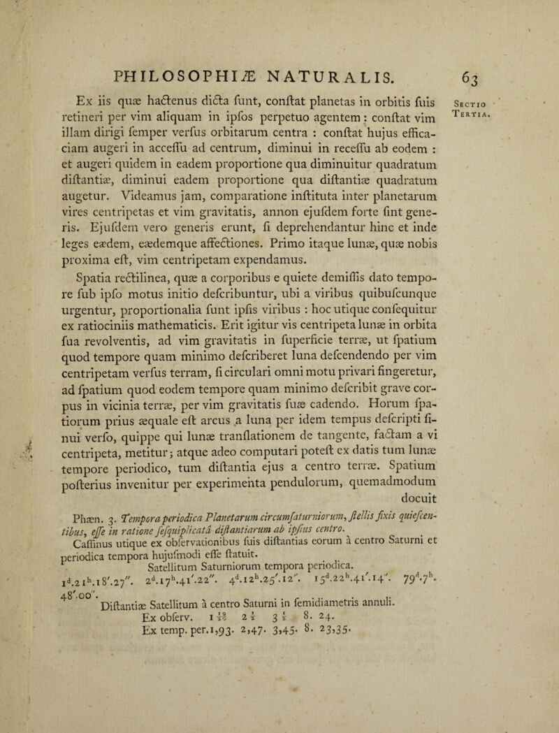 Ex iis quae hadlenus dicla funt, conflat planetas in orbitis fuis retineri per vim aliquam in ipfos perpetuo agentem: conflat vim illam dirigi femper verfus orbitarum centra : conflat hujus effica¬ ciam augeri in acceffu ad centrum, diminui in receffu ab eodem : et augeri quidem in eadem proportione qua diminuitur quadratum diflantiae, diminui eadem proportione qua diflantiae quadratum augetur. Videamus jam, comparatione inflituta inter planetarum vires centripetas et vim gravitatis, annon ejufdem forte fint gene¬ ris. Ejufdem vero generis erunt, fi deprehendantur hinc et inde leges eaedem, eaedemque affedliones. Primo itaque lunae, quae nobis proxima eft, vim centripetam expendamus. Spatia reclilinea, quae a corporibus e quiete demiffis dato tempo¬ re fub ipfo motus initio defcribuntur, ubi a viribus quibufcunque urgentur, proportionalia funt ipfis viribus : hoc utique confequitur ex ratiociniis mathematicis. Erit igitur vis centripeta lunae in orbita fua revolventis, ad vim gravitatis in fuperficie terrae, ut fpatium quod tempore quam minimo delcriberet luna defcendendo per vim centripetam verfus terram, fi circulari omni motu privari fingeretur, ad fpatium quod eodem tempore quam minimo defcribit grave cor¬ pus in vicinia terrae, per vim gravitatis fuae cadendo. Horum fpa- tiorum prius aequale efl arcus a luna per idem tempus defcripti fi- nui verfo, quippe qui lunae tranflationem de tangente, fadlam a vi centripeta, metitur; atque adeo computari potefl ex datis tum lunae tempore periodico, tum diflantia ejus a centio tenae. Spatium poflerius invenitur per experimenta pendulorum, quemadmodum docuit Phaen. 3. Tempora periodica Planetarum circumfaturniorum, Jlellis fixis quiefcen- tibuSy ejje in ratione fefquiplicatd dijt antiarum ab ipjius centro. ^ Caffinus utique ex obfervationibus fuis diftantias eorum a centro Saturni et periodica tempora hujufmodi effe (latuit. ^ Satellitum Saturniorum tempora periodica. ld.2 Ih.l 8'.27. 2d.I7h.4l'.22//. 4d.I2h.25,.I2,/. I 5d.22h.4 l'. 14. 79V* 48 .00 satellitum a centro Saturni in femidiametris annuli. Ex obferv. i 2 i 3 i 8. 24. Ex temp. per.1,93. 2,47. 3,45. 8. 23,35. Sectio Tertia. ¥