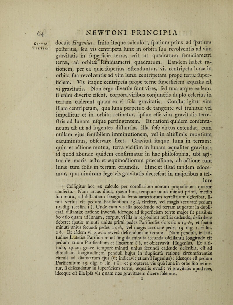 Sectio docuit Hugenius. Inito itaque calculot, fpatium prius ad fpatium 1'ertia. pofterius, feu vis centripeta lunas in orbita fua revolventis ad vim gravitatis in fuperficie terra1, erit ut quadratum femidiametri terrae, ad orbitae‘'femidiametri quadratum. Eandem habet ra¬ tionem, per ea quae fuperius offenduntur, vis centripeta lunae in orbita fua revolventis ad vim lunae centripetam prope terrae fuper- ficiem. Vis itaque centripeta prope terrae fuperficiem aequalis eft vi gravitatis. Non ergo diverfae funt vires, fed una atque eadem: fi enim diverfae effient, corpora viribus conjundtis duplo celerius in terram caderent quam ex vi fola gravitatis. Conflat igitur vim illam centripetam, qua luna perpetuo de tangente vel trahitur vel impellitur et in orbita retinetur, ipfam elfe vim gravitatis terre- flris ad lunam ufque pertingentem. Et rationi quidem confenta- neum eil ut ad ingentes diflantias illa fefe virtus extendat, cum nullam ejus fenfibilem imminutionem, vel in altiflimis montium cacuminibus, obfervare licet. Gravitat itaque luna in terram: quin et adlione mutua, terra viciflim in lunam aequaliter gravitat: id quod abunde quidem confirmatur in hac philofophia, ubi agi¬ tur de maris aeflu et aequinodtiorum praeceffione, ab adtione tum lunae tum folis in terram oriundis. Hinc et illud tandem edoce¬ mur, qua nimirum lege vis gravitatis decrefcat in majoribus a tel¬ lure 4 Colligitur hoc ex calculo per corollarium nonum propofitionis quartae confeCto. Nam arcus illius, quem luna tempore unius minuti primi, medio fuo motu, ad diftantiam fexaginta femidiametrorum terreftrium defcribat, fi- nus verfus eft pedum Parifienfium 15 tV circiter, vel magis accurate pedum I5.dig. i.etlin. 1 £. Unde cum vis illa accedendo ad terram augeatur in dupli¬ cata diftantias ratione inversa, ideoque ad fuperficiem terrae major fit partibus 60x60 quam ad lunam-, corpus, vi illa in regionibus noftris cadendo, defcribere deberet fpatio minuti unius primi pedes Parifienfes 60 x 60 x 15TT, et fpatio minuti unius fecundi pedes 15-^, vel magis accurate pedes 15. dig. 1. et lin. 1 £. Et eadem vi gravia revera defeendunt in terram. Nam penduli, in lati¬ tudine Lutetiae Pariliorum ad lingula minuta fecunda ofcillantis longitudo eft pedum trium Parifienfium et linearum 8 4, ut obfervavit Hugenius. Et alti¬ tudo, quam grave tempore minuti unius fecundi cadendo deferibit, eft ad dimidiam longitudinem penduli hujus in duplicata ratione circumferentiae circuli ad diametrum ejus (ut indicavit etiam Hugenius) : ideoque eft pedum Parifienfium 15. dig. 1. lin. 1 -} : et propterea vis qua luna in orbe fuo retine¬ tur, fi defeendatur in fuperficiem terras, aequalis evadit vi gravitatis apud nos, ideoque eft illa ipfa vis quam nos gravitatem dicere folemus. 3