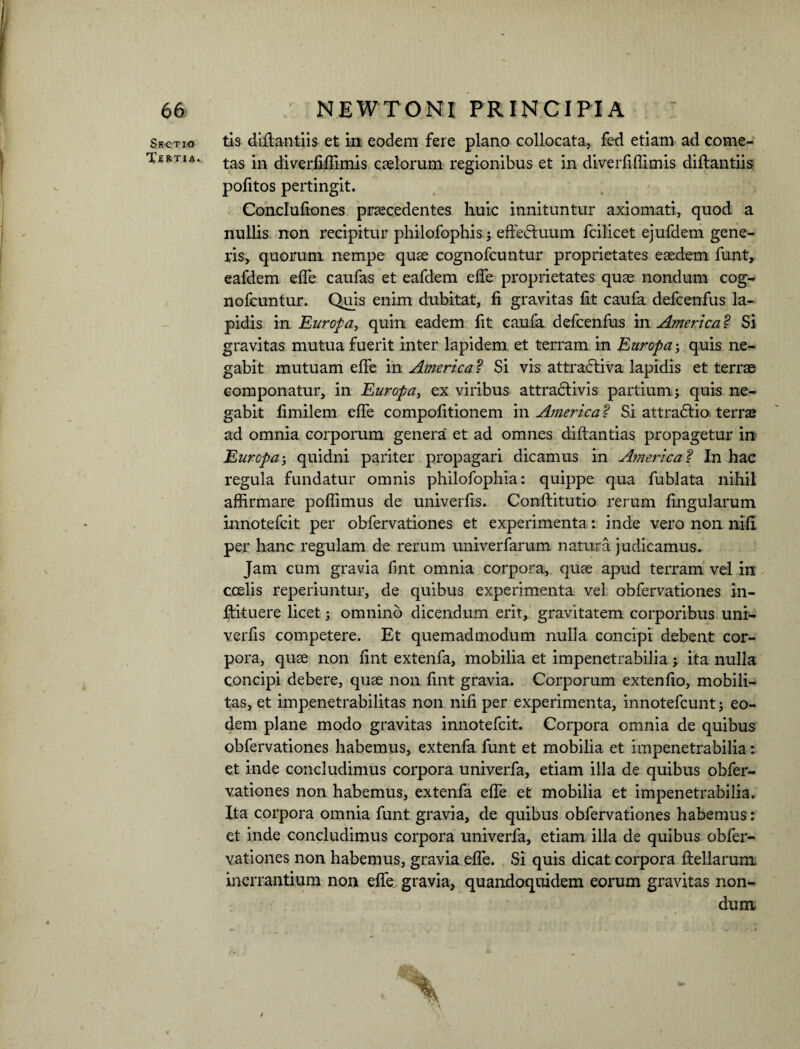 Sectio Tertia. tis diffantiis et in eodem fere plano collocata, fed etiam ad come¬ tas in diverfiffimis caelorum regionibus et in diverfiffimis diffantiis pofitos pertingit. Conclufiones praecedentes huic innituntur axiomati, quod a nullis non recipitur philofophis; effeduum fcilicet ejufdem gene¬ ris, quorum nempe quae cognofcuntur proprietates eaedem funt, eafdem effe caufas et eafdem effe proprietates quae nondum cog- nofcuntur. Quis enim dubitat, fi gravitas fit caufa defcenfus la¬ pidis in Europa, quin eadem fit caufa defcenfus in America ? Si gravitas mutua fuerit inter lapidem et terram in Europa; quis ne¬ gabit mutuam effe in America ? Si vis attraftiva lapidis et terrae componatur, in Europa, ex viribus attra&ivis partium; quis ne¬ gabit fimilem effe compofitionem in America? Si attra&io terrae ad omnia corporum genera et ad omnes diftantias propagetur in Europa; quidni pariter propagari dicamus in America f In hac regula fundatur omnis philofophia: quippe qua fublata nihil affirmare poflimus de univerfis. Conftitutio rerum lingularum innotefcit per obfervationes et experimenta: inde vero non nifi per hanc regulam de rerum univerfarum natura judicamus. Jam cum gravia fint omnia corpora, quae apud terram vel in coelis reperiuntur, de quibus experimenta vel obfervationes in- ffituere licet; omnino dicendum erit, gravitatem corporibus uni¬ verfis competere. Et quemadmodum nulla concipi debent cor¬ pora, quae non fint extenfa, mobilia et impenetrabilia; ita nulla concipi debere, quae non fint gravia. Corporum extenfio, mobili¬ tas, et impenetrabilitas non nifi per experimenta, innotefcunt; eo¬ dem plane modo gravitas innotefcit. Corpora omnia de quibus obfervationes habemus, extenfa funt et mobilia et impenetrabilia: et inde concludimus corpora univerfa, etiam illa de quibus obfer¬ vationes non habemus, extenfa effe et mobilia et impenetrabilia. Ita corpora omnia funt gravia, de quibus obfervationes habemus: et inde concludimus corpora univerfa, etiam illa de quibus obfer¬ vationes non habemus, gravia effe. Si quis dicat corpora ffellarum inerrantium non effe gravia, quandoquidem eorum gravitas non¬ dum t