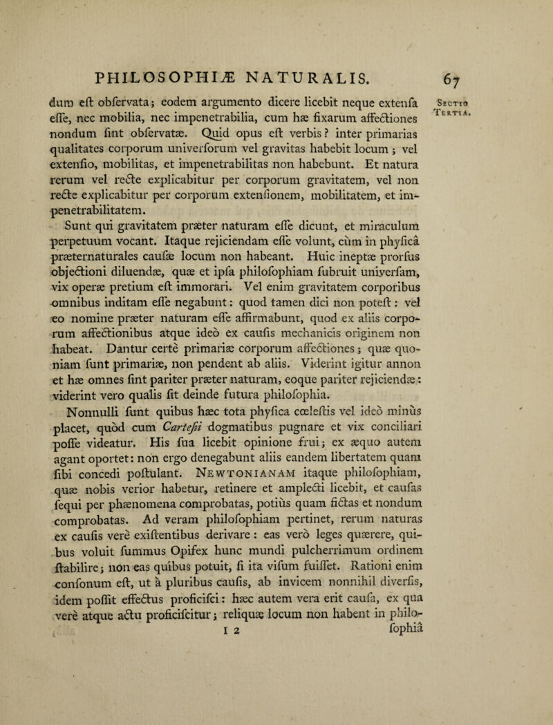 dum eft obfervata; eodem argumento dieere licebit neque extenfa efte, nec mobilia, nec impenetrabilia, cum hae fixarum affediones nondum fint obfervatae. Quid opus eft verbis ? inter primarias qualitates corporum univerforum vel gravitas habebit locum ; vel extenfio, mobilitas, et impenetrabilitas non habebunt. Et natura rerum vel rede explicabitur per corporum gravitatem, vel non rede explicabitur per corporum exteniionem, mobilitatem, et irn- pene trabilitate m. Sunt qui gravitatem praeter naturam efte dicunt, et miraculum perpetuum vocant. Itaque rejiciendam efle volunt, cum in phyfica praeternaturales caufae locum non habeant. Huic ineptae prorfus objedioni diluendae, quae et ipfa philofophiam fubruit uniyerfam, vix operae pretium eft immorari. Vel enim gravitatem corporibus omnibus inditam efte negabunt: quod tamen dici non poteft : vel eo nomine praeter naturam efTe affirmabunt, quod ex aliis corpo- rum affedionibus atque ideo ex caufis mechanicis originem non habeat. Dantur certe primariae corporum affediones; quae quo¬ niam funt primariae, non pendent ab aliis. Viderint igitur annon et hae omnes fint pariter praeter naturam, eoque pariter rejiciendae: viderint vero qualis fit deinde futura philofophia. Nonnulli funt quibus haec tota phyfica coeleftis vel ideo minus placet, quod cum Cartefii dogmatibus pugnare et vix conciliari poffe videatur. His fua licebit opinione frui; ex aequo autem agant oportet: non ergo denegabunt aliis eandem libertatem quam fibi concedi poftulant. New toni A nam itaque philofophiam, quae nobis verior habetur, retinere et ampledi licebit, et caufas fequi per phaenomena comprobatas, potius quam fidas et nondum comprobatas. Ad veram philofophiam pertinet, rerum naturas ex caufis vere exiftentibus derivare : eas vero leges quaerere, qui¬ bus voluit fummus Opifex hunc mundi pulcherrimum ordinem ftabilire j non eas quibus potuit, fi ita vifum fuiffet. Rationi enim confonum eft, ut a pluribus caufis, ab invicem nonnihil diverfis, idem poflit effedus proficifci: haec autem vera erit caufa, ex qua vere atque adu proficifcitur s reliquae locum non habent in philo- I 2 fophia 67 Sectio