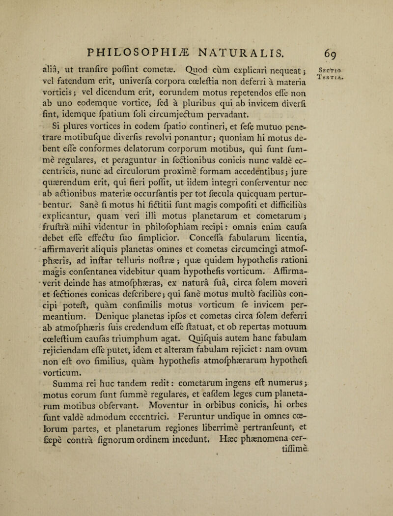 alia, ut tranfire pofiint cometae. Quod cum explicari nequeat; Sectio vel fatendum erit, univerfa corpora coeleftia non deferri a materia vorticis; vel dicendum erit, eorundem motus repetendos efie non ab uno eodemque vortice, fed a pluribus qui ab invicem diverfi fint, idemque fpatium foli circumjeftum pervadant. Si plures vortices in eodem fpatio contineri, et fefe mutuo pene¬ trare motibufque diverfis revolvi ponantur; quoniam hi motus de¬ bent ede conformes delatorum corporum motibus, qui funt fum- me regulares, et peraguntur in fe&ionibus conicis nunc valde ec- centricis, nunc ad circulorum proxime formam accedentibus; jure quaerendum erit, qui fieri pofiit, ut iidem integri conferventur nec ab a£tionibus materiae occurfantis per tot faecula quicquam pertur¬ bentur. Sane fi motus hi fiftitii funt magis compofiti et difficilius explicantur, quam veri illi motus planetarum et cometarum ; fruftra mihi videntur in philofophiam recipi r omnis enim caufa debet efie effe£tu fuo fimplicior. Conceffa fabularum licentia, affirmaverit aliquis planetas omnes et cometas circumcingi atmof- phaeris, ad infiar telluris noflrae; quae quidem hypothefis rationi magis confentanea videbitur quam hypothefis vorticum. Affirma¬ verit deinde has atmofphaeras, ex natura fua, circa folem moveri et fe£tiones conicas defcribere; qui fane motus multo facilius con¬ cipi potefi:, quam confimilis motus vorticum fe invicem per¬ meantium. Denique planetas ipfos et cometas circa folem deferri ab atmofphaeris fuis credendum efie ftatuat, et ob repertas motuum cceleftium caufas triumphum agat. Quifquis autem hanc fabulam rejiciendam efie putet, idem et alteram fabulam rejiciet: nam ovum non efi: ovo fimilius, quam hypothefis atmofphaerarum hypothefi vorticum. Summa rei huc tandem redit: cometarum ingens efi: numerus; motus eorum funt fumme regulares, et eafdem leges cum planeta¬ rum motibus obfervant. Moventur in orbibus conicis, hi orbes funt valde admodum eccentrici. Feruntur undique in omnes coe¬ lorum partes, et planetarum regiones liberrime pertranfeunt, et fispe contra lignorum ordinem incedunt. Htec phaenomena cer- tifiime