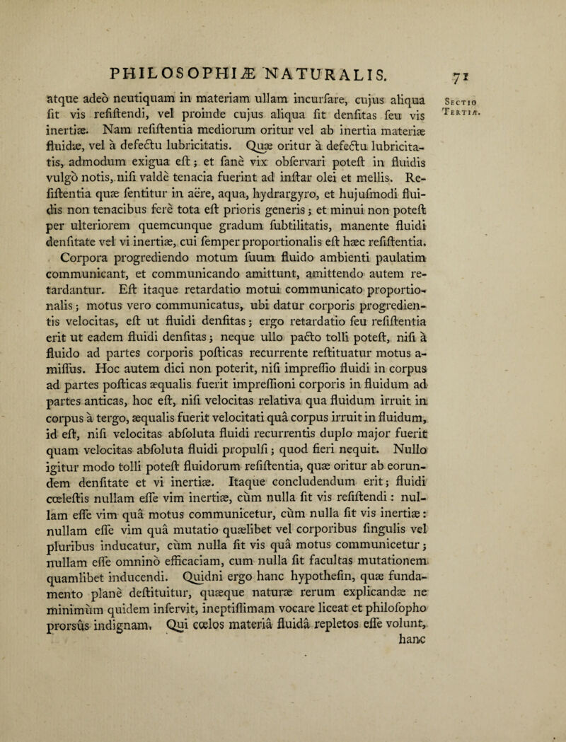 atque adeo neutiquam in materiam ullam incurfare, cujus aliqua fit vis refiftendi, vel proinde cujus aliqua fit denfitas feu vis inertias. Nam refiftentia mediorum oritur vel ab inertia materiae fluidae, vel a defedtu lubricitatis. Quae oritur a defeftu lubricita- tis, admodum exigua eft; et fane vix obfervari poteft in fluidis vulgo notis,.nifi valde tenacia fuerint ad inftar olei et mellis. Re¬ fiftentia quae fentitur in aere, aqua, hydrargyro, et hujufmodi flui¬ dis non tenacibus fere tota eft prioris generis; et minui non poteft per ulteriorem quemcunque gradum fubtilitatis, manente fluidi denfitate vel vi inertiae, cui femper proportionalis eft haec refiftentia. Corpora progrediendo motum fuum fluido ambienti paulatim communicant, et communicando amittunt, amittendo autem re¬ tardantur. Eft itaque retardatio motui communicato proportio¬ nalis ; motus vero communicatus, ubi datur corporis progredien¬ tis velocitas, eft ut fluidi denfitas; ergo retardatio feu refiftentia erit ut eadem fluidi denfitas $ neque ullo pa6to tolli poteft, nifi a fluido ad partes corporis pofticas recurrente reftituatur motus a- mifliis. Hoc autem dici non poterit, nifi impreffio fluidi in corpus ad partes pofticas aequalis fuerit impreflioni corporis in fluidum ad partes anticas, hoc eft, nifi velocitas relativa qua fluidum irruit in corpus a tergo, aequalis fuerit velocitati qua corpus irruit in fluidum, id eft, nifi velocitas abfoluta fluidi recurrentis duplo major fuerit quam velocitas abfoluta fluidi propulfi; quod fieri nequit. Nullo igitur modo tolli poteft fluidorum refiftentia, quae oritur ab eorun¬ dem denfitate et vi inertiae. Itaque concludendum erit; fluidi cceleftis nullam efle vim inertiae, cum nulla fit vis refiftendi: nul¬ lam efle vim qua motus communicetur, cum nulla fit vis inertiae: nullam efle vim qua mutatio quaelibet vel corporibus fingulis vel pluribus inducatur, cum nulla fit vis qua motus communicetur; nullam efle omnino efficaciam, cum nulla fit facultas mutationem quamlibet inducendi. Quidni ergo hanc hypothefin, quae funda¬ mento plane deftituitur, quaeque naturae rerum explicandae ne minimum quidem infervit, ineptiflimam vocare liceat et philofopho prorsus indignam. Qui ccelos materia fluida repletos efle volunt, hanc Sectio