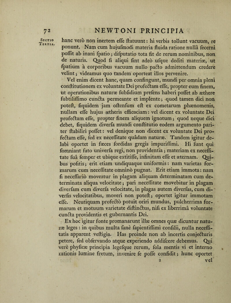 Sectio Tertia, hanc vero non inertem efTe ftatuunt: hi verbis tollunt vacuum, re ponunt. Nam cum hujufmodi materia fluida ratione nulla fecerni poflit ab inani fpatio 5 difputatio tota fit de rerum nominibus, non de naturis. Quod fi aliqui fint adeo ufque dediti materiae, ut fpatium a corporibus vacuum nullo paCto admittendum credere velint ; videamus quo tandem oporteat illos pervenire. Vel enim dicent hanc, quam confingunt, mundi per omnia pleni conftitutionem ex voluntate Dei profeCtam efle, propter eum finem, ut operationibus naturae fubfidium prefens haberi poflet ab aethere fubtiliflimo cunCta permeante et implente; quod tamen dici non poteft, fiquidem jam oftenfum efl: ex cometarum phaenomenis, nullam efle hujus aetheris efficaciam: vel dicent ex voluntate Dei profeCtam efle, propter finem aliquem ignotum; quod neque dici debet, fiquidem diverfa mundi conftitutio eodem argumento pari¬ ter ftabiliri poflet: vel denique non dicent ex voluntate Dei pro¬ fectam efle, fed ex neceflitate quadam naturae. Tandem igitur de¬ labi oportet in faeces fordidas gregis impuriflimi. Hi funt qui fomniant fato univerfa regi, non providentia ; materiam ex necefli¬ tate fua femper et ubique extitifle, infinitam efle et aeternam. Qui¬ bus pofitis; erit etiam undiquaque uniformis: nam varietas for¬ marum cum neceflitate omnino pugnat. Erit etiam immota: nam fi neceflario moveatur in plagam aliquam determinatam cum de¬ terminata aliqua velocitate; pari neceflitate movebitur in plagam diverfam cum diverfa velocitate, in plagas autem diverfas, cum di- verfis velocitatibus, moveri non poteft; oportet igitur immotam efle. Neutiquam profeCto potuit oriri mundus, pulcherrima for¬ marum et motuum varietate diftinClus, nifi ex liberrima voluntate cunCla providentis et gubernantis Dei. Ex hoc igitur fonte promanarunt illae omnes quae dicuntur natu¬ rae leges : in quibus multa fane fapientiflimi confilii, nulla necefll- tatis apparent veftigia. Has proinde non ab incertis conjeCluris petere, fed obfervando atque experiendo addifcere debemus. Qui vere phyficae principia legefque rerum, fola mentis vi et interno rationis lumine fretum, invenire fe pofle confidit; hunc oportet 2 vel