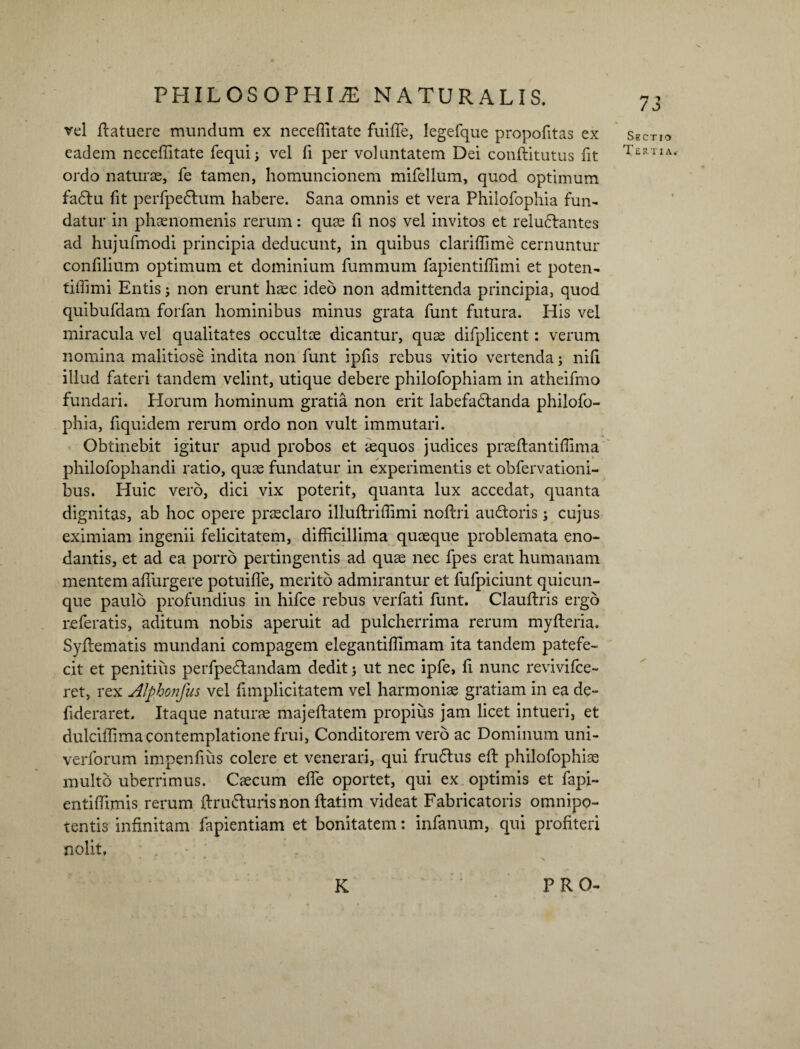 vel flatuere mundum ex neceflltate fuifie, legefque propofitas ex Sectio eadem neceffitate fequi; vel fi per voluntatem Dei conftitutus fit Tertia ordo naturae, fe tamen, homuncionem mifellum, quod optimum fadtu fit perfpedtum habere. Sana omnis et vera Philofophia fun¬ datur in phaenomenis rerum: quae fi nos vel invitos et reluftantes ad hujufmodi principia deducunt, in quibus clariffime cernuntur confilium optimum et dominium fummum fapientiffimi et poten- tiffimi Entis3 non erunt haec ideo non admittenda principia, quod quibufdam forfan hominibus minus grata funt futura. His vel miracula vel qualitates occultae dicantur, quae difplicent: verum nomina malitiose indita non funt ipfis rebus vitio vertenda3 nili illud fateri tandem velint, utique debere philofophiam in atheifmo fundari. Horum hominum gratia non erit labefadlanda philofo¬ phia, fiquidem rerum ordo non vult immutari. Obtinebit igitur apud probos et aequos judices praeftantiffima philofophandi ratio, quae fundatur in experimentis et obfervationi- bus. Huic vero, dici vix poterit, quanta lux accedat, quanta dignitas, ab hoc opere praeclaro iliuftriffimi noftri au&oris 3 cujus eximiam ingenii felicitatem, difficillima quaeque problemata eno¬ dantis, et ad ea porro pertingentis ad quae nec fpes erat humanam mentem adurgere potuiffe, merito admirantur et fufpiciunt quicun¬ que paulo profundius in hifce rebus verfati funt. Clauftris ergo referatis, aditum nobis aperuit ad pulcherrima rerum myfleria. Syflematis mundani compagem elegantiffimam ita tandem patefe¬ cit et penitius perfpedlandam dedit 3 ut nec ipfe, fi nunc revivifce- ret, rex Alphonfus vel fimplicitatem vel harmoniae gratiam in ea de- fideraret. Itaque naturae majeflatem propius jam licet intueri, et dulciffimacontemplatione frui, Conditorem vero ac Dominum uni- verforum impenfius colere et venerari, qui frudtus eft philofophiae multo uberrimus. Caecum effe oportet, qui ex optimis et fapi- entiffimis rerum ftru&urisnon ftatim videat Fabricatoris omnipo¬ tentis infinitam fapientiam et bonitatem: infanum, qui profiteri nolit. K PRO-