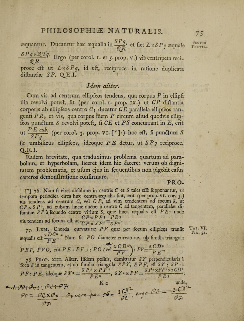 aequantur. Ducantur haec aequalia in et fiet LxSPq aequale SPqy.QTq. t-v , , N .. . -* _Ergo (per corol. i. et 5. prop. v.) \is centripeta reci- proce eft ut LxSPq, id eft, reciproce in ratione duplicata diftantise SP< QA.I. ? Idem aliter. Cum vis ad centrum ellipfeos tendens, qua corpus P in ellipfi illa revolvi poteft, fit (per corol. 1. prop. ix.) ut CP diflantia corporis ab ellipfeos centro C; ducatur CE parallela ellipfeos tan¬ genti PRj et vis, qua corpus idem P circum aliud quodvis ellip¬ feos pundlum S revolvi poteft, fi CE et PS concurrant in E, erit PE cub. ^per coro]t 2. prop. VI. [v]:) hoc eft, fi pun&um S ut SPq 75 Sectio Tertia. fit umbilicus ellipfeos, ideoque PE detur, ut SPq reciproce. QA.I. Eadem brevitate, qua traduximus problema quartum ad para¬ bolam, et hyperbolam, liceret idem hic facere: verum ob digni¬ tatem problematis, et ufum ejus in fequentibus non pigebit cafus casteros demonftratione confirmare. PRO- [v] 76. Nam fi vires abfoluts in centris C et S tales efie fupponantur, ut tempora periodica circa haec centra aequalia lint, erit (per prop. vi. cor. 3.) vis tendens ad centrum C, vel C P, ad vim tendentem ad focum S, ut CPxS P 2, ad cubum lines diidtae a centro C ad tangentem, parallelas di- ftantis S P a fecundo centro virium S, quae linea squalis eft P E: unde C PxP E 3 PE 3 vis tendens ad focum eft ut • ^ ^ ^ YPz~~IpE' 77. Lem. Chorda curvaturs PV qus per focum ellipfeos tranfit Tab. VI. 2 DO. . Fig. 52. squalis eft - -yr. Nam fit PO diameter curvaturs, ojp fimilia triangula jl ^ 0 r m\ 0 r d 2 PEFy PVOy erit PE :PP.::PO (vel 78. Prop. xiii. Aliter. Iifdem pofitis, demittatur ST perpendicularis a foco S in tangentem, et ob fimilia triangula SPT, E P P, eft ST : SP :: S Pz v P F s S P-x.PFzx.2CDz PF : PE, ideoque STz zz-Sr*xPV= PE PE 3 (Pp 2-Pt XI^V - - J?%J \r£+-O f K 2 T (Pt ' unde, % €3>? /*)rr (y<H