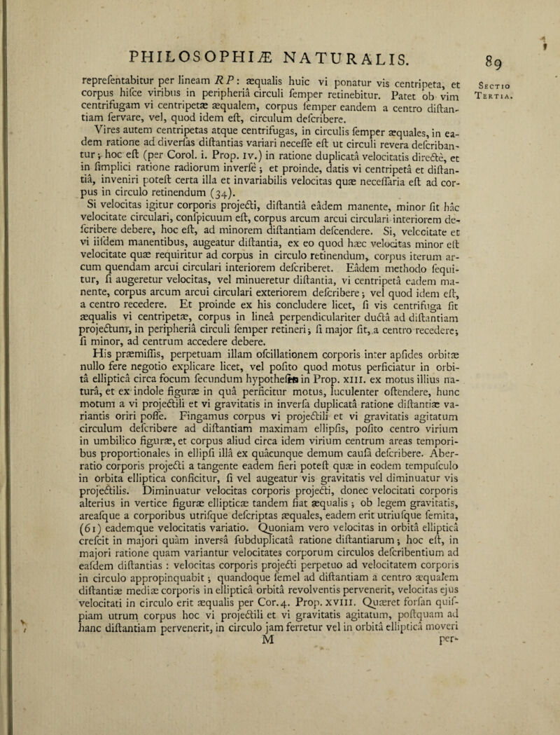 PHILOSOPHIAE NATURALIS. reprefentabitur per lineam R P: aequalis huic vi ponatur vis centripeta, et corpus hifce viribus in peripheria circuli femper retinebitur. Patet ob vim centrifugam vi centripetae aequalem, corpus femper eandem a centro diftan- tiam fervare, vel, quod idem eft, circulum defcribere. Vires autem centripetas atque centrifugas, in circulis femper aequales, in ea¬ dem ratione ad diverfas diftantias variari necefife eft ut circuli revera defcriban- tur ;• hoc eft (per Corol. i. Prop. iv.) in ratione duplicata velocitatis direde, et in ftmplici ratione radiorum inverfe ; et proinde, datis vi centripeta et diftan¬ tia, inveniri poteft certa illa et invariabilis velocitas quas neceflaria eft ad cor¬ pus in circulo retinendum (34). Si velocitas igitur corporis projedi, diftantia eadem manente, minor fit hac velocitate circulari, confpicuum eft, corpus arcum arcui circulari interiorem de- fcribere debere, hoc eft, ad minorem diftantiam defcendere. Si, velccitate et vi iifdem manentibus, augeatur diftantia, ex eo quod haec velocitas minor eft velocitate quae requiritur ad corpus in circulo retinendum, corpus iterum ar¬ cum quendam arcui circulari interiorem delcriberet. Eadem methodo fequi- tur, fi augeretur velocitas, vel minueretur diftantia, vi centripeta eadem ma¬ nente, corpus arcum arcui circulari exteriorem defcribere; vel quod idem eft, a centro recedere. Et proinde ex his concludere licet, fi vis centrifuga fit aequalis vi centripetas, corpus in linea perpendiculariter duda ad diftantiam proje&urrr, in peripheria circuli femper retineri; fi major fit, a centro recedere; fi minor, ad centrum accedere debere. His prasmifiis, perpetuam illam ofcillationem corporis inter apfides orbitae nullo fere negotio explicare licet, vel pofito quod motus perficiatur in orbi¬ ta elliptica circa focum fecundum hypothefcfiin Prop. xm. ex motus illius na¬ tura, et ex indole figuras in qua perficitur motus, luculenter oftendere, hunc motum a vi projedlili et vi gravitatis in inverfa duplicata ratione diftantias va¬ riantis oriri pofie. Fingamus corpus vi projeftili et vi gravitatis agitatum circulum defcribere ad diftantiam maximam ellipfis, pofito centro virium in umbilico figuras, et corpus aliud circa idem virium centrum areas tempori¬ bus proportionales in ellipfi illa ex quacunque demum caula defcribere. Aber¬ ratio corporis projedti a tangente eadem fieri poteft quas in eodem tempufculo in orbita elliptica conficitur, fi vel augeatur vis gravitatis vel diminuatur vis projecftilis. Diminuatur velocitas corporis projedti, donec velocitati corporis alterius in vertice figuras ellipticas tandem fiat asqualis ; ob legem gravitatis, areafque a corporibus utrifque defcriptas aequales, eadem erit utriufque lemita, (61) eademque velocitatis variatio. Quoniam vero velocitas in orbita elliptica crefcit in majori quam inversa fubduplicata ratione diftantiarum; hoc eft, in majori ratione quam variantur velocitates corporum circulos defcribentium ad eafdem diftantias : velocitas corporis projedti perpetuo ad velocitatem corporis in circulo appropinquabit; quandoque femel ad diftantiam a centro aequalem diftantias mediae corporis in elliptica orbita revolventis pervenerit, velocitas ejus velocitati in circulo erit aequalis per Cor.4. Prop. xvill. Quaeret forfan quif- piam utrum corpus hoc vi projedtili et vi gravitatis agitatum, poftquam ad hanc diftantiam pervenerit, in circulo jam ferretur vel in orbita elliptica moveri M per- f 89 Sectio Tertia.