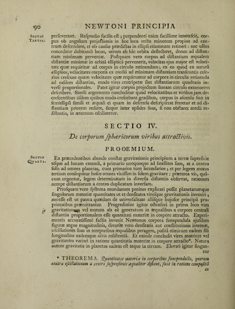 Sectio perfeveraret. Refponfio facilis eft ; perpendenti enim facillime innotefcit, cor- Tertia. pus ob angulum projectionis in hoc loco retto minorem propius ad cen¬ trum defcendere, et ob caufas prsedidtas in ellipfi etiamnum retineri: nec ullus conceditur dubitandi locus, utrum ab hac orbita deflecfteret, donec ad diftan- tiam minimam perveniat. Poftquam vero corpus ad diftantiam aequalem diftantiae minima in orbita elliptica pervenerit, velocitas ejus major eft veloci¬ tate quae requiritur ad corpus in circulo retinendum; ex eo quod ex natura ellipfeos, velocitates corporis ex media ad minimam diftantiam tranfeuntis cele¬ rius crefcunt quam velocitates quae requiruntur ad corpora in circulis retinenda ad eafdem diftantias, modo vires centripets fint diftantiarum quadratis in- verfe proportionales. Patet igitur corpus projedhim lineam circulo exteriorem defcribere. Simili argumento concluditur quod velocitatibus et viribus jam de- crefcentibus iifdem quibus modo crefcebant gradibus, corpus in afcenlu fuo in femiellipfi fimili et aquali ei quam in defcenfu defcripferat ferretur et ad di¬ ftantiam priorem rediret, ficque inter apfides fuas, fi non obftaret medii re- iiftentia, in aeternum ofcillaretur. SECTIO IV. De corporum fpheericorum viribus attraSiivis. PROOEMIUM. Sectio Quarta. u Ex praecedentibus abunde conftat gravitationis principium a terrae fuperficie ufque ad lunam extendi, a primario unoquoque ad fatellites fuos, et a centro folis ad omnes planetas, cum primarios tum fecundarios; et per legem motus tertiam confequitur hofce omnes vicifiim in folem gravitare : praeterea vis, qua- cum urgentur, legem determinatam in diverfis diftantiis obfervat, rationem .nempe diftantiarum a centro duplicatam inverfam. Priufquam vero fyftema mundanum penitus explicari poflit planetarumque fingulorum materiae quantitates ut et denfitates virefque gravitationis inveniri; necefie eft ut pauca quaedam de univerfalitate aliifque hujufce principii pro¬ prietatibus praemittantur. Progredimur igitur oftenfuri in primo loco vim gravitation&tg vel motum ab ea generatum in aequalibus a corpore centrali diftantiis proportionalem efte quantitati materiae in corpore attradto. Experi¬ mentis accuratiftime facftis invenit Newtonus corpora funependula ejuldem figurae atque magnitudinis, diverfae vero denfitatis aut conftitutionis interns, olciilationes fuas in temporibus aequalibus peragere, pofita nimirum eadem fili longitudine eademque aeris refiftentia. Et exinde concludit vires motrices vel gravitantes variari in ratione quantitatis materis in corpore attradlo*. Natura autem gravitatis in planetas eadem eft atque in terram. Elevari igitur fingan¬ tur * THEOREMA. Quantitates materi* in corporibusfunependulis^ quorum centra ofcillationum a centro fufpenftonis aqualiter diftant, funt in ratione compofitd •' .ex \ \