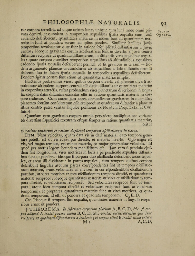 tur corpora terreftria ad ufque orbem luns, unaque cum luna motu omni pri¬ vata demitti, et quoniam in temporibus squalibus fpatia aequalia cum luna cadendo delcriberent, quantitates materiae in iifdem funt ad quantitatem ma¬ teriae in luna ut pondera eorum ad ipfius pondus. Similiter fatellites Jovis temporibus revolvuntur quae funt in ratione fefquiplicata diftantiarum a Jovis centro •, ideoque gravitates eorum acceleratrices funt in diverfis a Jovis centro diftantiis reciproce ut quadrata diftantiarum, in diftantiis vero squalibus aequa¬ les : quare corpora quaelibet temporibus aequalibus ab altitudinibus tequalibus cadendo fpatia aequalia defcriberent perinde ut fit gravibus in terram. — Eo¬ dem argumento planetae circumfolares ab squalibus a fole diftantiis demifli defcenfu fuo in folem fpatia aequalia in temporibus squalibus defcriberent. Pondera igitur eorum funt etiam ut quantitates materis in ipfis. Hadtenus probavimus vires, quibus corpora diverfa vel planets diverfi at¬ trahuntur ab eodem corpore centrali efle datis diftantiis ut quantitates materis in corporibus attradlis, reftat probandum vires planetarum diverforum in squa- lia corpora datis diftantiis exercitas efle in ratione quantitatis materis in cor¬ pore trahente. Cum autem jam antea demonftratur gravitatem in quemlibet planetam feorfim confideratum efle reciproce ut quadratum diftantis a planets iftius centro patet veritas hujufce pofitionis ex Newtoni Frop. lxix. et Cor. fuis. *f Quoniam vero gravitatio corpora omnia pervadere intelligitur nec variatur ob diverfam fuperficiei texturam eftque femper in ratione quantitatis materis, oritur ex ratione ponderum et ratione duplicata temporum cfcillationum in vacuo. Dem. Nam velocitas, quam data vis in data materia, dato tempore gene¬ rare poteft, eft ut vis et tempus diredte, et materia inverfe. Quo major eft vis, vel majus tempus, vel minor materia, eo major generabitur velocitas. Id quod per motus legem fecundam manifeftum eft. Jam vero fi pendula ejuf- dem fint longitudinis, vires motrices in locis a perpendiculo squaliter diftanti- bus funt ut pondera: ideoque fi corpora duo ofcillando defcribant arcus squa¬ les, et arcus illi dividantur in partes squales *, cum tempora quibus corpora defcribunt fingulas arcuum partes correfpondentes fint ut tempora ofcillatio- num totarum, erunt velocitates ad invicem in correipondentibus ofcillationum partibus, ut vires motrices et tota ofcillationum tempora diredle, et quantitates materis reciproce: ideoque quantitates materis ut vires et ofcillationum tem¬ pora diredte, et velocitates reciproce. Sed velocitates reciproce funt ut tem¬ pora ; atque ideo tempora diredte et velocitates reciproce funt ut quadrata temporum; et propterea quantitates materis funt ut vires motrices, et qua¬ drata temporum, id eft, ut pondera et quadrata temporum. Q^E. D. Cor. Ideoque fi tempora fint squalia, quantitates materis in lingulis corpo¬ ribus erunt ut pondera. -f* THEOREMA. In fyjlemate corporum plurium A, B, C, D, &c. fi cor¬ pus aliquod A trahit extera omnia B, C, D, &c. viribus acceleratricibus qux funt reciproce ut quadrata dijlantiarum a trahente \ et corpus aliud B trahit etiam extera M 2 'A,C,D, Sectio Quarta.