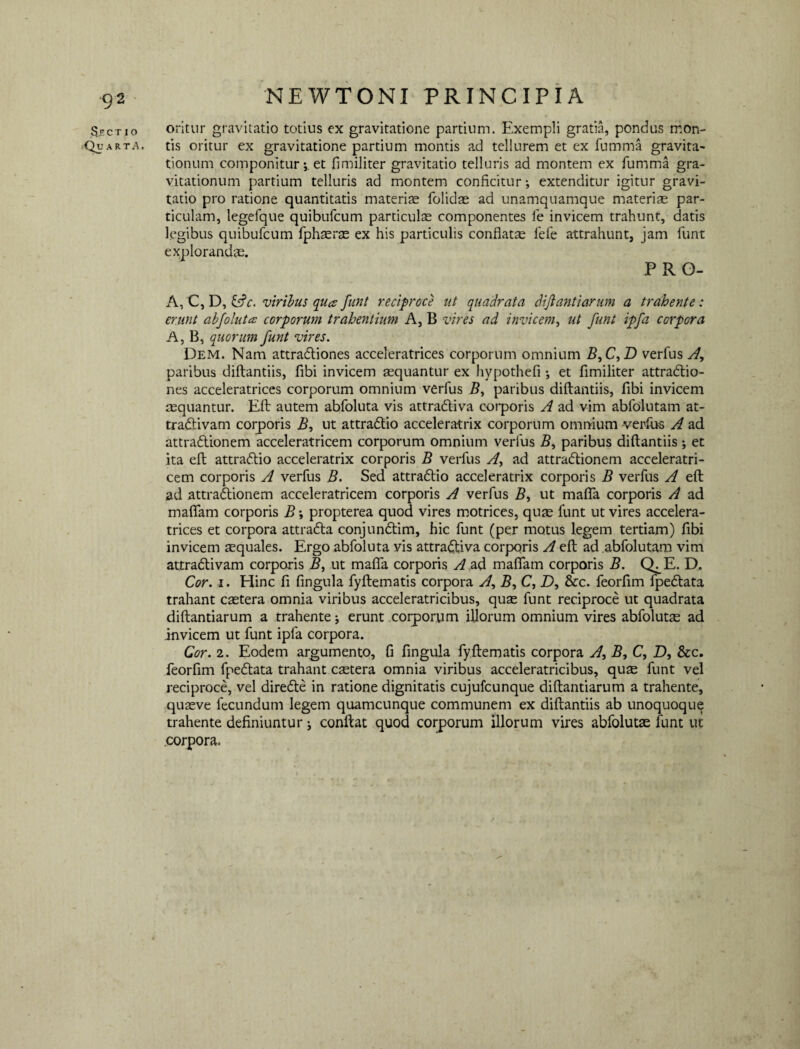 Sectio oritur gravitatio totius ex gravitatione partium. Exempli gratia, pondus mon- Quarta. tis oritur ex gravitatione partium montis ad tellurem et ex fumma gravita- tionum componitur; et fimiliter gravitatio telluris ad montem ex fumma gra- vitationum partium telluris ad montem conficitur-, extenditur igitur gravi¬ tatio pro ratione quantitatis materiae folidae ad unamquamque materiae par¬ ticulam, legefque quibufcum particulae componentes fe invicem trahunt, datis legibus quibufcum fphaerae ex his particulis conflata lefe attrahunt, jam funt explorandae. PRG- A, C, D, &c. viribus qua funt reciproce ut quadrata diftantiarum a trahente: erunt abfoluta corporum trahentium A, B vires ad invicem, ut funt ipfa corpora A, B, quorum funt vires. Dem. Nam attradliones acceleratrices corporum omnium B,C,D verfus A, paribus diftantiis, fibi invicem aequantur ex hypothefi ; et fimiliter attra&io- nes acceleratrices corporum omnium verfus 2?, paribus diftantiis, fibi invicem aequantur. Eft autem abfoluta vis attradliva corporis A ad vim abfolutam at- tradivam corporis B, ut attradlio acceleratrix corporum omnium verfus A ad attradlionem acceleratricem corporum omnium verfus 5, paribus diftantiis; et ita eft attradlio acceleratrix corporis B verfus yf, ad attradtionem acceleratri¬ cem corporis A verfus B. Sed attradtio acceleratrix corporis B verfus A eft ad attradlionem acceleratricem corporis A verfus 2?, ut maffa corporis A ad mafiam corporis B propterea quod vires motrices, quas funt ut vires accelera¬ trices et corpora attradla conjundtim, hic funt (per motus legem tertiam) fibi invicem aequales. Ergo abfoluta vis attra&iva corporis A eft ad abfolutam vim attradlivam corporis B, ut maffa corporis A ad maffam corporis B. Q^E. D. Cor. i. Hinc fi fingula fyftematis corpora A, 2?, C, D, &c. feorfim fpedtata trahant caetera omnia viribus acceleratricibus, quae funt reciproce ut quadrata diftantiarum a trahente; erunt corporum illorum omnium vires abfolutae ad invicem ut funt ipfa corpora. Cor. 2. Eodem argumento, fi fingula fyftematis corpora A, 2?, C, D, &c. feorfim fpedtata trahant caetera omnia viribus acceleratricibus, quae funt vel reciproce, vel diredte in ratione dignitatis cujufcunque diftantiarum a trahente, quaeve fecundum legem quamcunque communem ex diftantiis ab unoquoque trahente definiuntur j conftat quod corporum illorum vires abfolutae funt ut corpora.