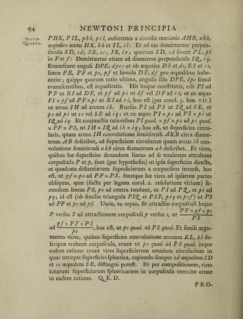 Sectio Quarta. NEWTONI PRINCIPIA PHK, PIL, phk, pil, auferentes a circulis maximis AHB, squales arcus et IL, il: Et ad eas demittantur perpen¬ dicula aSD, SE, se i IR,ir ; quorum £D, sd fecent PL, pl in F et f: Demittantur etiam ad diametros perpendicula Ij^, i q. Evanefcant anguli DPE, dpe: et ob squales DS et ds, ES et es, lineae PE, P F et pe, pf et lineola D F, df pro aequalibus habe¬ antur; quippe quarum ratio ultima, angulis illis DPE, dpe fimul evanefeentibus, eft aequalitatis. His itaque conftitutis, erit PI ad P F ut RI ad D F, et pf ad p i ut df vel D F ad r et ex aequo Pl x pf ad PFx.pi' ut RI ad r i, hoc eft (per corol. 3. lem. vir) ut arcus 1H ad arcum ib. Rurfus PI ad PS ut 7^ad SE, et p s ad pi ut s e vel SE ad i q-, et ex aequo PI x ps ad P S x pi ut /i^ad i q. Et conjundtis rationibus PI quad. x pf x ps ad pi quad. x PF x PS, ut IH x /^ad ib x iq j hoc eft, ut fuperficies circu¬ laris, quam arcus IH convolutione femicirculi AKB circa diame¬ trum AB deferibet, ad fuperficiem circularem quam arcus ih con¬ volutione femicirculi akb circa diametrum ab deferibet. Et vires, quibus hae fuperficies fecundum lineas ad fe tendentes attrahunt corpufcula P et p, funt (per hypothefin) ut ipfae fuperficies diredte, et quadrata diftantiarum fuperficierum a corporibus inverfe, hoc eft, ut pf xps ad PFxPS. Suntque hae vires ad ipfarum partes obliquas, quae (fadla per legum corol. 2. refolutione virium) fe¬ cundum lineas PS, ps ad centra tendunt, ut PI ad P et p i ad pq>, id eft (ob fimilia triangula PI£f et PSF, piq et' psf) ut PS ad PF et ps ad pf Unde, ex aequo, fit attradlio corpufculi hujus P F x f x 'p $ P verfus S ad attraftionem corpufculi p verfus s, ut- E o PfxPFxPS —, hoc eft, ut ps quad. ad P S quad. Et fimili argu- ad ps mento vires, quibus fuperficies convolutione arcuum KL, kl de- feriptae trahunt corpufcula, erunt ut p s quad. ad P *S quad. inque eadem ratione erunt vires fuperficierum omnium circularium in quas utraque fuperficies fphaerica, capiendo femper sd squalem SD et se squalem SE, diftingui poteft. Et per compofitionem, vires totarum fuperficierum fphsricarum in corpufcula exercitae erunt in eadem ratione. Q^E. D.