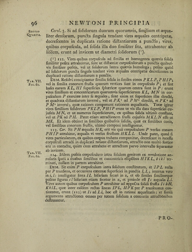 g6 Sectio Quarta. Tab. VII. Fic. 61. Tab. VII. Fig.62. NEWTONI PRINCIPIA Corol. 3. Si ad folidorum duorum quorumvis, fimilium et aequa¬ liter denforum, puncla fingula tendant vires aequales centripetae, decrefcentes in duplicata ratione diftantiarum a punctis ; vires, quibus corpufcula, ad folida illa duo fimiliter fita, attrahentur ab iifdem, erunt ad invicem ut diametri folidorum ('). (*) 112. Vires quibus corpufcula ad fimilia et homogenea quaevis folida fimiliter pofita attrahuntur, funt ut diftantias corpufculorum a pundis quibuf- vis fimiliter pofitis, vel ut folidorum latera quaevis homologa ; pofito quod ad folidorum punda fingula tendant vires aequales centripetae decrefcentes in duplicata ratione diftantiarum a pundis. Dem. Refolvi concipiantur fimilia folida infimiles conos PKLP, PHIP-, vel in fimilia conorum frufta quorum vertices funt in corpufculo P; et fint bafes eorum K L, HI fuperficies fphaericas quarum centra funt in P: erunt vires fimilium et concentricarum quarumvis fuperficierum KL, MN in cor- pufculum P exercita inter fe aequales ; funt enim ut fuperficies illae direde, et quadrata diftantiarum inverse ; vel ut P Kz ad P AI- directe, et PKz ad P Mz inverse ; quae rationes componunt rationem aequalitatis. Totas igitur vires fimilium folidorum PKLP, PHIP erunt ut vis illa data fuperficiei cu- jufvis MN, et ut numerus fuperficierum, ex quibus folida ultimo conflant, vel ut PK ad P H. Patet etiam attradionem frufti cujufvis MKL N effe ut MK. Et idem obtinet in fimilibus quibufvis folidis, quas ex fimilibus conis, vel fimilibus conorum fruftis, ultimo componi intelliguntur. 113. Cor. Sit PH aequalis H K, erit vis qua corpufculum P verfus conum PHIP attrahitur, asqualis vi verfus fruftum HKLI. Unde patet, quod fi vires particularum, ex quibus corpus trahens componitur, decrefcant in receffu corpufculi attradi in duplicata ratione diftantiarum, attradio non multo fortior erit in contadu, quam cum attrahens et attradum parvo intervallo feparantur ab invicem. 114. Iifdem pofitis corpufculum intra folidum genitum ex revolutione an¬ nularis fpatii a duabus fimilibus et concentricis ellipfibus HIKL, bikl ter¬ minati, nullam in partem attrahitur. Dem. Sit enim P corpufculum intra folidum conftitutum, et IP L reda per P tranfiens, et occurrens externas fuperficiei in pundis /, L; internas vero in i, l: intelligatur linea IL bifariam fecari in z, et ob fimiles fimiliterque pofitas figuras i l bifariam etiam fecetur in 2, et proinde eft /i aqualis L L Vires autem quibus corpufculum P attrahitur ad oppof.ta folidi frufta Ii hH, KklL, quae inter eafdem redas lineas IP L, //Pffper P tranfeuntes con¬ tinentur, erunt (112) ut Ii ad P/, hoc eft in ratione «qualitatis: et fimili argumento attradiones omnes per totum folidum a contrariis attradionibus deftruuntur.