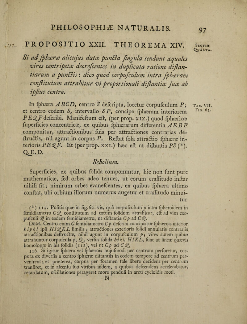 /2_ PROPOSITIO XXII. THEOREMA XIV. Si adfphcera ali cujus dat ce pun&a Jtngula tendant ce quales vires centripetee decrefcentes in duplicata ratione dijlan¬ tiarum a punSlis: dico quod corpufculum intra fphceram conjlitutum attrahitur vi proportionali dijlantice fuce ab ipfius centro. In fphaera ABCD, centro S defcripta, locetur Corpufculum P; et centro eodem S, intervallo S P, concipe fphseram interiorem PE^Fdefcribi. Manifeftum eft, (per prop. xix.) quod fphsericae fuperficies concentricae, ex quibus fphaerarum differentia AEBF componitur, attractionibus fuis per attractiones contrarias de- ftructis, nil agunt in corpus P. Reflat fola attractio fphaerae in¬ terioris PE^JP. Et (per prop. xxi.) haec eft ut diffantia PS (k). Q^E. D. , Scholium. Superficies, ex quibus folida componuntur, hic non funt pure mathematicae, fed orbes adeo tenues, ut eorum craftitudo inftar nihili fit i nimirum orbes evanefeentes, ex quibus fphaera ultimo conflat, ubi orbium illorum numerus augetur et craffitudo minui¬ tur (k) ii5. Politis quae in fig.62. vis, qua corpufculum p intra fpheroidem in femidiametro C Q, conftitutum ad totum folidum attrahitur, eft ad vim cor- pufculi i^in eadem femidiametro, ut diftantia Cp ad CQ. Dem. Centro enim C femidiametro Cp defcribi concipiatur fphaerois interior hipkl ipfi HIQKL fimilis ; attradtiones exterioris folidi annularis contrariis attraffionibus deltruCtne, nihil agunt in corpufculum p\ vires autem quibus attrahuntur corpufcula p, verfus folida hikl, HIKL, funt ut lineae quaevis homologae in his folidis (112), vel ut Cp ad C^ 116. Si igitur fphaera vel fphaerois hujufmodi per centrum perforetur, cor¬ pora ex diverfis a centro fphaerae diftantiis in eodem tempore ad centrum per¬ venirent-, et praeterea, corpus per foramen tale libere decidens per centrum tranfiret, et in afcenfu fuo viribus iifdem, a quibus defeendens accelerabatur, retardatum, ofcillationes perageret more penduli in arcu cycloidis moti. N 97 Sectio QuArta. Tab. VII. Fig. 63.