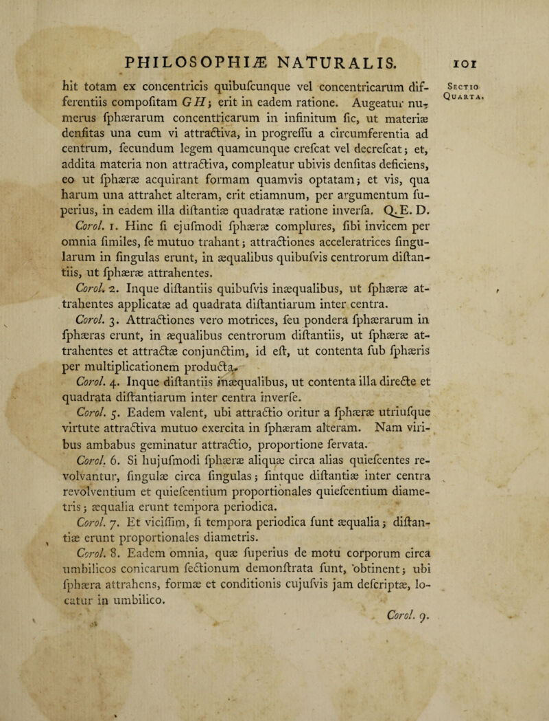 4» hit totam ex concentricis quibufcunque vel concentricarum dif¬ ferentiis compofitam G H; erit in eadem ratione. Augeatur nu¬ merus fphaerarum concentricarum in infinitum fic, ut materias denfitas una cum vi attradliva, in progreflii a circumferentia ad centrum, fecundum legem quamcunque crefcat vel decrefcat; et, addita materia non attradliva, compleatur ubivis denfitas deficiens, eo ut fphaerae acquirant formam quamvis optatam; et vis, qua harum una attrahet alteram, erit etiamnum, per argumentum fu- perius, in eadem illa diftantiae quadratae ratione inverfa. QriE. D. Corol. i. Hinc fi ejufmodi fphaerae complures, fibi invicem per omnia fimiles, fe mutuo trahant; attradliones acceleratrices fingu- larum in lingulas erunt, in aequalibus quibufvis centrorum diftan- tiis, ut fphaerae attrahentes. Corol. 2. Inque difbantiis quibufvis inaequalibus, ut fphaerae at¬ trahentes applicate ad quadrata diftantiarum inter centra. Corol. 3. Attradliones vero motrices, feu pondera fphaerarum in fphaeras erunt, in aequalibus centrorum diftantiis, ut fphaerae at¬ trahentes et attradlae conjundlim, id eft, ut contenta fub fphaeris per multiplicationem produ&a* Corol. 4. Inque diftantiis inaequalibus, ut contenta illa dire£te et quadrata diftantiarum inter centra inverfe. Corol. 5. Eadem valent, ubi attractio oritur a fphaerae utriufque virtute attra£riva mutuo exercita in fphaeram alteram. Nam viri¬ bus ambabus geminatur attradlio, proportione fervata. Corel. 6. Si hujufmodi fphaerae aliquae circa alias quiefeentes re¬ volvantur, fingulae circa fingulas; fintque diftantiae inter centra revolventium et quiefeentium proportionales quiefeentium diame¬ tris ; aequalia erunt tempora periodica. Corol. 7. Et vicifiim, li tempora periodica funt aequalia; diftan¬ tiae erunt proportionales diametris. Corol. 8. Eadem omnia, quae fuperius de motu corporum circa umbilicos conicarum fedrionum demonftrata funt, obtinent; ubi fphaera attrahens, formae et conditionis cujufvis jam deferipte, lo¬ catur in umbilico. Sectio Quarta. Corol. 7.