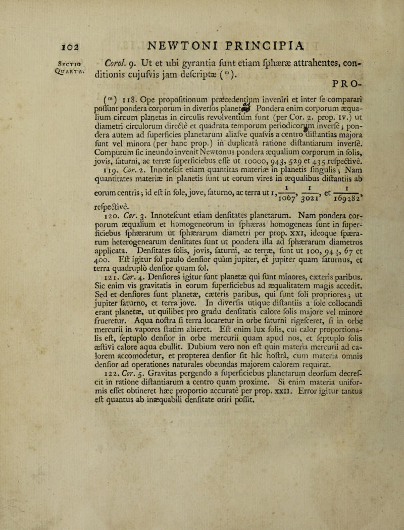 Sectio Quarta. NEWTONI PRINCIPIA Corol. 9. Ut et ubi gyrantia funt etiam fphaerae attrahentes, con¬ ditionis cujufvis jam defcript® (m). PRO- (m) 118. Ope propofitionum pr^cedenjdpm inveniri et inter fe comparari poflunt pondera corporum in diverfos planetfljf Pondera enim corporum aequa¬ lium circum planetas in circulis revolventium funt (per Cor. 2. prop. iv.) ut diametri circulorum diredte et quadrata temporum periodicorum inverfe; pon¬ dera autem ad fuperficies planetarum aliafve quafvis a centro diftantias majora funt vel minora (per hanc prop.) in'duplicata ratione diftantiarum inverfe. Computum fic ineundo invenitNewtonus pondera aequalium corporum in folis, jovis, laturni, ac terrae fuperficiebus elfe ut ioooo, 943, 529 et 435 relpedtive. 119. Cor. 2. Innotefcit etiam quantitas materiae in planetis fmgulis ; Nam quantitates materi® in planetis funt ut eorum vires in aequalibus diftantiis ab eorum centris j id eft in fole, jove, faturno, ac terra ut 1, —-—, et —■1 ■ , J 1067 3021 169282 refpeftive. 120. Cor. 3. Innotefcunt etiam denfitates planetarum. Nam pondera cor¬ porum aequalium et homogeneorum in fphaeras homogeneas funt in fuper¬ ficiebus fphaerarum ut fphaerarum diametri per prop. xxi, ideoque fpaera- rum heterogenearum denfitates funt ut pondera illa ad fphaerarum diametros applicata. Denfitates folis, jovis, faturni, ac terrae, funt ut 100, 941., 67 et 400. Eft igitur fol paulo denfior quam jupiter, et jupiter quam faturnus, et terra quadruplo denfior quam fol. 121. Cor. 4. Denfiores igitur funt planetse qui funt minores, caeteris paribus. Sic enim vis gravitatis in eorum fuperficiebus ad squalitatem magis accedit. Sed et denfiores funt planetae, canteris paribus, qui funt foli propriores •, ut jupiter faturno, et terra jove. In diverfis utique diftantiis a fole collocandi erant planetae, ut quilibet pro gradu denfitatis calore folis majore vel minore frueretur. Aqua noftra fi terra locaretur in orbe faturni rigefceret, fi in orbe mercurii in vapores ftatim abieret. Eft enim lux folis, cui calor proportiona¬ lis eft, feptuplo denfior in orbe mercurii quam apud nos, et feptuplo folis aeftivi calore aqua ebullit. Dubium vero non eft quin materia mercurii ad ca¬ lorem accomodetur, et propterea denfior fit hac noftra, cum materia omnis denfior ad operationes naturales obeundas majorem calorem requirat. 122. Cor. 5. Gravitas pergendo a fuperficiebus planetarum deorfum decref- cit in ratione diftantiarum a centro quam proxime. Si enim materia unifor¬ mis efifet obtineret haec proportio accurate per prop. xxll. Error igitur tantus eft quantus ab inaequabili denfitate oriri poftit.