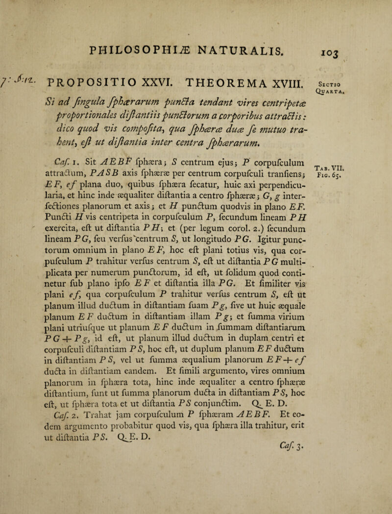 1: J.I7.. PROPOSITIO XXVI. THEOREMA XVIII. Si ad fingula fphcerarum punEla tendant vires centripetee proportio?iales dijlantiis pun&orum a corporibus attraBis: dico quod vis compojita, qua fphcerce duce fe mutuo tra- henty ejl ut diftatitia inter centra fphcerarum. Caf. i. Sit AEBF fphaera; S centrum ejus; P corpufculum attradtum, PASB axis fphaerae per centrum corpufculi tranfiens; EF, ef plana duo, quibus fphaera fecatur, huic axi perpendicu¬ laria, et hinc inde aequaliter diftantia a centro fphaerae; G, g inter¬ fectiones planorum et axis; et H punCtum quodvis in plano EF. PunCti H vis centripeta in corpufculum P, fecundum lineam PH exercita, eft ut diftantia PH\ et (per legum corol. 2.) fecundum lineam PG, feu verfuscentrum S, ut longitudo PG. Igitur punc¬ torum omnium in plano E P, hoc eft plani totius vis, qua cor¬ pufculum P trahitur verfus centrum S, eft ut diftantia P G multi¬ plicata per numerum punCtorum, id eft, ut folidum quod conti¬ netur fub plano ipfo E F et diftantia illa P G. Et fimiliter vis plani ef, qua corpufculum P trahitur verfus centrum S, eft ut planum illud dudtum in diftantiam fuam Pg, iive ut huic aequale planum EF duCtum in diftantiam illam Pg-, et fumma virium plani utriufque ut planum E F duClum in fummam diftantiarum p Q pg} id eft, ut planum illud dudtum in duplam centri et corpufculi diftantiam P S, hoc eft, ut duplum planum EF dudlum in diftantiam P S, vel ut fumma aequalium planorum E F -f- ef duCla in diftantiam eandem. Et fimili argumento, vires omnium planorum in fphaera tota, hinc inde aequaliter a centro fphaerae diftantium, funt ut fumma planorum duCla in diftantiam PS, hoc eft, ut fphaera tota et ut diftantia PS conjunClim. E. D. Caf. 2. Trahat jam corpufculum P fphaeram AEBF. Et eo¬ dem argumento probabitur quod vis, qua fphaera illa trahitur, erit ut diftantia PS. Q^E. D. Caf.i. 103 Sectio Quarta. Tab. VII.