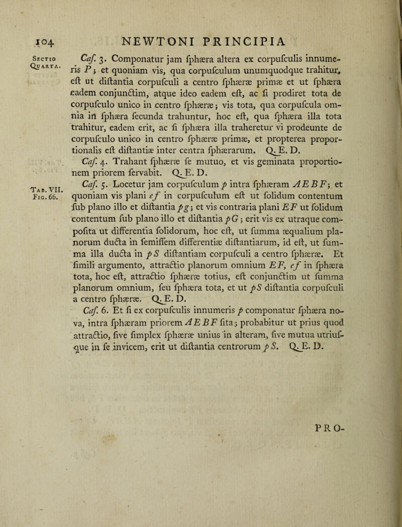 Sectio Quarta. Tab. VII. Pig. 66. Caf. 3. Componatur jam fphaera altera ex corpufculis innume¬ ris P j et quoniam vis, qua corpufculum unumquodque trahitur, eft ut diftantia corpufculi a centro fphaerae primae et ut fphaera .eadem conjundlim, atque ideo eadem eft, ac fi prodiret tota de corpufculo unico in centro fphaerae; vis tota, qua corpufcula om¬ nia in fphaera fecunda trahuntur, hoc eft, qua fphaera illa tota trahitur, eadem erit, ac fi fphaera illa traheretur vi prodeunte de corpufculo unico in centro fphaerae primae, et propterea propor¬ tionalis eft diftantiae inter centra fphaerarum. Q^E. D. Caf. 4. Trahant fphaerae fe mutuo, et vis geminata proportio¬ nem priorem fervabit. Q^E. D. Caf. 5. Locetur jam corpufculum p intra fphaeram AEBF5 et quoniam vis plani ef in corpufculum eft ut folidum contentum fub plano illo et diftantia pg\ et vis contraria plani EF ut folidum contentum fub plano illo et diftantia pG; erit vis ex utraque com- pofita ut differentia folidorum, hoc eft, ut fumma aequalium pla¬ norum du£ta in femiffem differentiae diftantiarum, id eft, ut fum¬ ma illa du6ta in p S diftantiarn corpufculi a centro fphaerae. Et fimili argumento, attrafrio planorum omnium EF, ef in fphaera tota, hoc eft, attradlio fphaerae totius, eft conjun£tim ut fumma planorum omnium, feu fphaera tota, et ut pS diftantia corpufculi a centro fphaerae. Q^E. D. Caf. 6. Et fi ex corpufculis innumeris p componatur fphaera no¬ va, intra fphaeram priorem^ E B F fitaj probabitur ut prius quod attradftio, five fimplex fphaerae unius in alteram, five mutua utriuf- que in fe invicem, erit ut diftantia centrorum p S. Q^E. D. PRO-