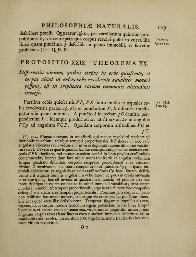 defcribere poteflr. Quaeratur igitur, per corollarium quintum pro¬ poli tionis V, vis centripeta qua corpus revolvi poflit in curva illa linea quam pun&um p defcribit in plano immobili, et folvetur problema.^) Q^E. F. PROPOSITIO XXIX. THEOREMA XX. Differentia virium, quibus corpus in orbe quiefcentey et corpus aliud in eodem orbe revolvente cequaliter moveri poffunt, ejl in triplicata ratione commwiis altitudinis inverfe. Partibus orbis quiefcentis VP, PK funto fimiles et aequales or¬ bis revolventis partes upypk-y et pundlorum P, K diftantia intelli- gatur efie quam minima. A pundlo k in redtam p C demitte per- pendiculm kr} idemque produc ad rny ut fit mr ad kr ut angulus VCp ad angulum VCP. Quoniam corporum altitudines PC et pC, (°) 124. Fingatur corpus in trajedtoria quacunque revolvi vi tendente ad immobile pundtum, areafque tempori proportionales delcribere; in hoc cafu angularis velocitas radii vedtoris in inversa duplicata ratione diftantiae variabi¬ tur (1 o 1). Ut vero ea quae fequuntur facilius concipiantur, ponamus femitam cor¬ poris VPK rigefcere, vel motum eundem confici in linea phyfica crafiitudinis contemnenda?, interea dum haec orbita motu tranfverfo et angulari velocitate femper quadrato diftantiae corporis reciproce proportionali circa centrum virium C revolvatur*, hoc motu compofito linea quasdam Vpq in fpatio im¬ mobili defcribetur, et angularis velocitas radii vedtoris Cp hanc lineam defcri- bentis erit aequalis fummis angularium velocitatum corporis in orbita moventis et orbitae ipfius, hoc eft inverse ut quadratum diftantiae, et proinde area hoc motu defcripta in eadem ratione ac in orbita immobili variabitur; area autem in orbita immobili eft tempori proportionalis, ergo in orbita motu hoc compofito defcripta erit etiam area tempori proportionalis. Ponamus jam corpus in fpatio non refiftente hoc modo moveri, tendetque vis centripeta ad pundtum immo¬ bile circa quod areae illae defcribuntur. Temperari fingamus impulfus vis cen- tripetae, ita ut corpus movens fecundum legem praedidUm in hac linea femper inveniatur, et eadem erunt phoenomena, vis, et motus projedtilis, utrum primo fingamus corpus revera hanc lineam circa pundtum immobile defcribere, vel in trajedtoria data revolvi, interea dum haec trajedtoria motu tranfverfo circa cen¬ trum virium revolvitur. O 2 107 Sectio Quinta. Tab. VIII.