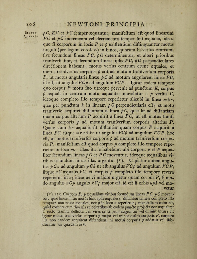 Sectjo Quinta. pC, KC et kC femper aequantur, manifeftum eft quod linearum PC et pC incrementa vel decrementa femper fint aequalia, ideo- que fi corporum in locis P et p exiftentium diftinguantur motus linguli (per legum corol. 2.) in binos, quorum hi verfus centrum, five fecundum lineas PC, pC determinentur, et alteri prioribus tranfverfi fint, et fecundum lineas ipfis PC, pC perpendiculares directionem habeant; motus verfus centrum erunt aequales, et motus tranfverfus corporis p erit ad motum tranfverfum corporis P, ut motus angularis lineae pC ad motum angularem lineae PC, id eft, ut angulus VCp ad angulum VCP. Igitur eodem tempore quo corpus P motu fuo utroque pervenit ad pundtum K, corpus p aequali in centrum motu aequaliter movebitur a p verfus C, ideoque completo illo tempore reperietur alicubi in linea mkr, quae per pundtum k in lineam pC perpendicularis eft; et motu tranfverfo acquiret diftantiam a linea p C, quae fit ad diflantiam quam corpus alterum P acquirit a linea P C, ut eft motus tranf¬ verfus corporis p ad motum tranfverfum corporis alterius P. Quare cum kr aequalis fit diftantiae quam corpus P acquirit a linea PC, fitque mr ad kr ut angulus VCp ad angulum VCP, hoc eft, ut motus tranfverfus corporis p ad motum tranfverfum corpo¬ ris P, manifeftum eft quod corpus p completo illo tempore repe¬ rietur in loco m. Haec ita fe habebunt ubi corpora p et P aequa¬ liter fecundum lineas pC et PC moventur, ideoque aequalibus vi¬ ribus fecundum lineas illas urgentur (p). Capiatur autem angu¬ lus pCn ad angulum pCk ut eft angulus VCp ad angulum VCP, fitque n C aequalis k C, et corpus p completo illo tempore revera reperietur in /z; ideoque vi majore urgetur quam corpus P, f mo¬ do angulus nCp angulo kCp major eft, id eft fi orbis npk vel mo¬ vetur (p) 125. Corpora P, p squalibus viribus fecundum lineas PC, pC moven¬ tur, quae lines initio motfis funt ipfs squales; diftantis tamen completo illo tempore non erunt squales, nec p in loco z1 reperietur ; manifeftum enim eft, quod corpora cum diverfis velocitatibus ab eodem pundto projedta non squaliter a redto tramite deflectant ni vires cefitripets augeantur vel diminuantur; fit igitur motus tranfverfus corporis p major vel minor quam corporis P, corpora illa non eandem acquirent diflantiam, ni motui corporis p addatur vel fub- ducatur vis quaedam m n.