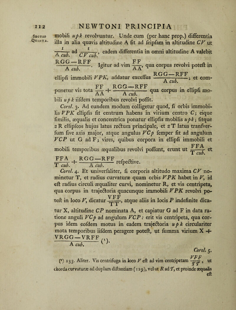 11 2 Sectio Quinta. NEWTONI PRINCIPIA mobili upk revolvuntur. Unde cum (per hanc prop.) differentia illa in alia quavis altitudine A fit ad feipfam in altitudine C^ut 1 , ad —-~—-, eadem differentia in omni altitudine A valebit A cub. CV cub. RGG — RFF . . , . FF A cub. Igitur ad vim -£-r, qua corpus revolvi poteft in A A ellipfi immobili VPK, addatur exceffus ponetur vis tota —- A A FF . RGG —RFF RGG —RFF A cub. et com- 4- qua corpus in ellipfi mo- A cub. bili upk iifdem temporibus revolvi poffit. Corol. 3. Ad eundem modum colligetur quod, fi orbis immobi¬ lis VPK ellipfis fit centrum habens in virium centro C; eique fimilis, aequalis et concentrica ponatur ellipfis mobilis upk; fitque 2R ellipfeos hujus latus replum principale, et 2T latus tranfver- lum five axis major, atque angulus VCp femper fit ad angulum VCP ut G ad F; vires, quibus corpora in ellipfi immobili et FFA mobili temporibus aequalibus revolvi poffunt, erunt ut ——et FFA , RGG —RFF r 4--^-;-relpective. T cub. A cub. Corol. 4. Et univerfaliter, fi corporis altitudo maxima CV no¬ minetur T, et radius curvaturae quam orbis VPK habet in V, id efl radius circuli aequaliter curvi, nominetur R, et vis centripeta, qua corpus in trajedtoria quacunque immobili VPK revolvi po- V F F teli in loco V\ dicatur —, atque aliis in locis P indefinite dica¬ tur X, altitudine CP nominata A, et capiatur G ad F in data ra¬ tione anguli VCp ad angulum VCP: erit vis centripeta, qua cor¬ pus idem eofdem motus in eadem traje6loria upk circulariter mota temporibus iifdem peragere poteft, ut fumma virium X 4- VRGG_—VRFF A cub. Corol. 5. , VFF (*) 133. Aliter. Vis centrifuga in loco V eft ad vim centripetam — , ut chorda curvatur® ad duplam diftantiam (129), vel ut R ad V, et proinde aequalis eft