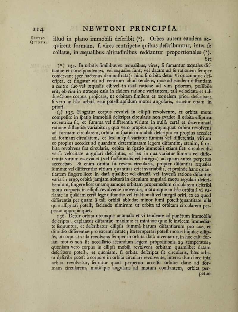 Sectio Quiut a . NEWTONI PRINCIPIA illud in plano immobili defcribit (u). Orbes autem eandem ac¬ quirent formam, fi vires centripets quibus defcribuntur, inter fe collats, in aequalibus altitudinibus reddantur proportionales (v). Sit (u) 134. In orbitis fimilibus et aequalibus, vires, fi fumantur squales dif¬ tantis et correfpondentes, vel aequales funt, vel datam ad fe rationem femper confervant (per ha&enus demonftrata): hinc fi orbita detur vi quacunque def- cripta, et fingatur vis ad centrum aliud tendens, qus ad eandem diftantiam a centro fuo vel squalis eft vel in data ratione ad vim priorem, pofiibile erit, ob vim in utroque cafu in eadem ratione variantem, tali velocitate et tali direftione corpus projicere, ut orbitam fimilem et squalem priori defcribat; fi vero in hac orbita erui poteft apfidum motus angularis, eruetur etiam in priori. (v) r35‘ Fingatur corpus revolvi in ellipfi revolvente, et orbita motu compofito in fpatio immobili defcripta circularis non evadet fi orbita elliptica excentrica fit, et fumma vel differentia virium in nulla certa et determinata ratione diftantis variabitur; quo vero propius appropinquat orbita revolvens ad formam circularem, orbita in fpatio immobili defcripta eo propius accedet ad formam circularem, et lex in qua variatur fumma vel differentia virium eo propius accedet ad quandam determinatam legem diftantis-, etenim, fi or¬ bita revolvens fiat circularis, orbita in fpatio immobili etiam fiet circulus di- verfa velocitate angulari defcriptus, et lex in qua variatur fumma vel diffe¬ rentia virium ea evadet (vel fradlionalis vel integra) ad quam antea perpetuo accedebat. Si enim orbita fit revera circularis, propter diftantias squales fumms vel differentis virium quantitas erit invariabilis, et proinde hanc quan¬ titatem fingere licet in data qualibet vel dire&a vel in verfa ratione diftantis variari: ergo, orbita jamjam abitura in circulum angulari motu regulari defcri- bendum, fingere licet unamquamque orbitam propemodum circularem defcribi motu corporis in ellipfi revolvente moventis, motumque in hac orbita a vi va¬ riante in quadam certa lege diftantis vel fradtionali vel integra oriri, ex eo quod differentia per quam a tali orbita abludat minor fumi poteft (quantitate ulla qus affignari poteft, faciendo nimirum ut orbita ad orbitam circularem per¬ petuo appropinquet. 136. Detur orbita utcunque anomala et vi tendente ad punflum immobile defcripta capiantur diftantis maxims et minims qus fe invicem immedia¬ te fequuntur, et defcribatur ellipfis fumma harum diftantiarum pro axe, et dimidio differentis pro excentricitate ita temperari poteft motus hujufce ellip¬ fis, ut corpus in illa revolvens femper in orbita data inveniatur, in hoc cafu for- fan motus non fit neceffario fecundum legem propofitionis 29 temperatus; quoniam vero corpus in ellipfi mobili revolvens orbitam quamlibet datam defcribere poteft; et quoniam, fi orbita defcripta fit circularis, hsc orbi¬ ta defcribi poteft a corpore in orbita circulari revolvente, interea dum hsc ipfa orbita revolvetur, fequitur quod perpetuo acceffu orbits dats ad for¬ mam circularem, motufque angularis ad motum conflantem, orbita per¬ petuo