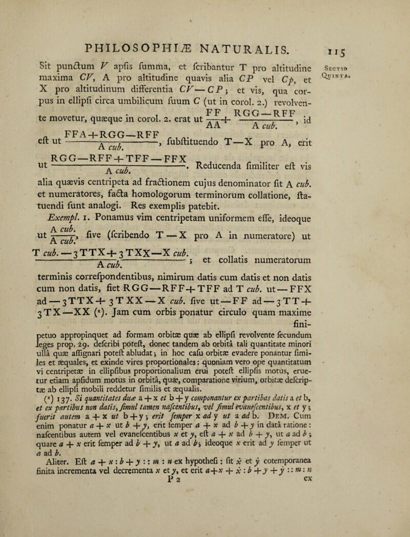 Sit pun&um V apfis fumma, et fcribantur T pro altitudine maxima CV, A pro altitudine quavis alia CP vel Cp, et X pro altitudinum differentia CV—CP; et vis, qua cor¬ pus in ellipfi circa umbilicum fuum C (ut in corol. 2.) revolven- F F TJ qn pp te movetur, quasque in corol. 2. erat ut —r-{- - 7- id AA A cub. eft ut FFA-f-RGG—RFF ut A cub. RGG—RFF-f- TFF — FFX A cub. , fubftituendo T—X pro A, erit Reducenda fimiliter efl vis alia quaevis centripeta ad fradtionem cujus denominator fit A cub. et numeratores, fa£ta homologorum terminorum collatione, fta- tuendi funt analogi. Res exemplis patebit. Exempl. 1. Ponamus vim centripetam uniformem effe, ideoque A. cub. ut live (fcribendo T — X pro A in numeratore) ut T cub.—3TTX+3TXX—X cub. „ . -A cub-5 et co^atls numeratorum terminis correfpondentibus, nimirum datis cum datis et non datis cum non datis, fiet RGG—RFF-f-TFF ad T cub. ut—FFX ad — 3TTX+ 3TXX —X cub. five ut — FF ad — 3TT-f- 3TX—XX (x). Jam cum orbis ponatur circulo quam maxime fini- petuo appropinquet ad formam orbitae quae ab ellipfi revolvente fecundum leges prop. 29. defcribi poteft, donec tandem ab orbita tali quantitate minori ulla quae afiignari poteft abludat; in hoc cafu orbitte evadere ponantur fimi- les et aequales, et exinde vires proportionales: quoniam vero ope quantitatum vi centripetae in ellipfibus proportionalium erui poteft ellipfis motus, erue¬ tur etiam apfidum motus in orbita, qua?, comparatione virium, orbitae defcrip- tae ab ellipfi mobili reddetur fimilis et «qualis. (x) 137' Si quantitates du<e a -f- x et b + y componantur ex par t ibas datis a et b, et ex partibus non datis, Jimul tamen nascentibus, vel fimul evanefcentibus, x et y-, fuerit autem a -4- x ut b + y; erit femper x ad y ut a ad b. Dem. Cum enim ponatur a -f- x ut b -f- y, erit femper a x ad b 4- y in data ratione: nafcentibus autem vel evanefcentibus x et y, eft a 4- x ad b + y, ut a ad b ; quare a -f* x erit femper ad b -{- y, ut a ad b-, ideoque x erit ad y Iemper ut a ad b. Aliter. Eft a x : b + y :: m : n ex hypothefi : fit x et y cotemporanea finita incrementa vel decrementa x et y, et erit a+x + x \ b y Vy ni\ n P 2 ex Sectio