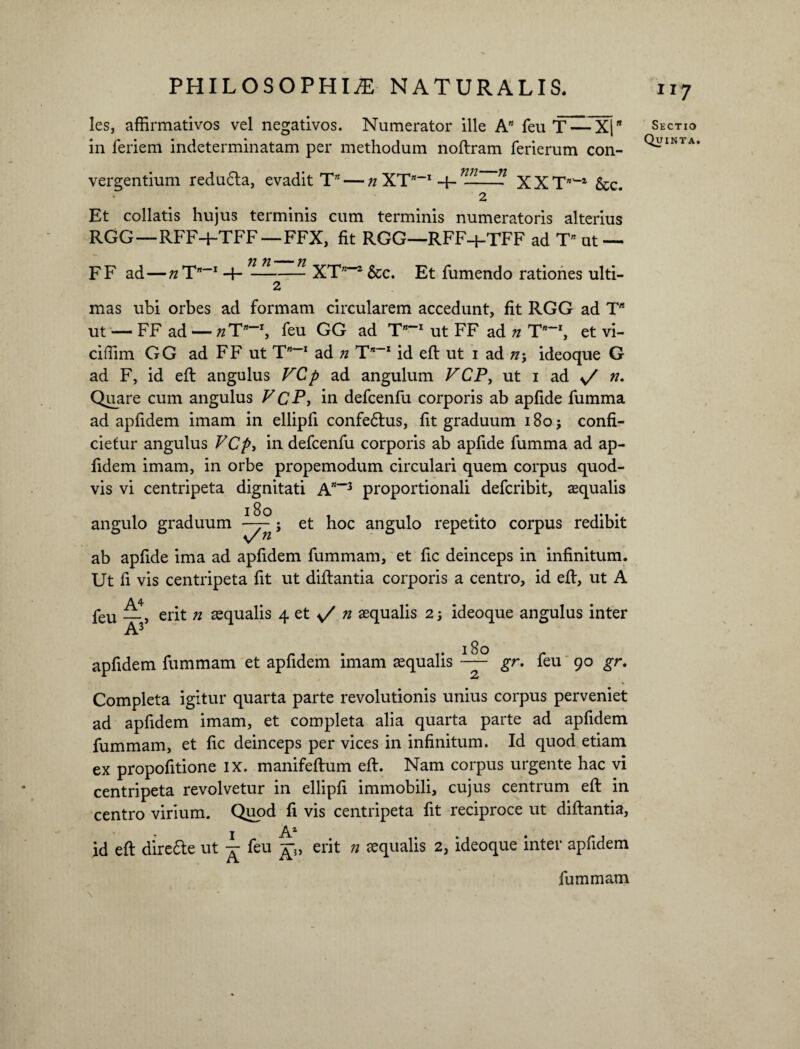 les, affirmativos vel negativos. Numerator ille A” feu T — X|* in feriem indeterminatam per methodum noflram ferierum con¬ vergentium redu6la, evadit T” — n XT-1 ——- XXTflW &c. Et collatis hujus terminis cum terminis numeratoris alterius RGG—RFF-t-TFF—FFX, fit RGG—RFF-f-TFF ad T* ut — F F ad—n T” 1 -f- 72 n- 71 XT”*2 &c. Et fumendo rationes ulti¬ mas ubi orbes ad formam circularem accedunt, fit RGG ad T ut — FF ad — 7iTn~J, feu GG ad T-1 ut FF ad 72 T-1, et vi- ciffim GG ad FF ut T-1 ad n T”~x id efl ut 1 ad n\ ideoque G ad F, id efl angulus VCp ad angulum VCP, ut 1 ad / n. Quare cum angulus V CP, in defcenfu corporis ab apfide fumma ad apfidem imam in ellipfi confe6lus, fit graduum 180; confi¬ cietur angulus VCp, in defcenfu corporis ab apfide fumma ad ap¬ fidem imam, in orbe propemodum circulari quem corpus quod¬ vis vi centripeta dignitati A”“3 proportionali defcribit, aequalis 180 angulo graduum v/«’ et hoc angulo repetito corpus redibit ab apfide ima ad apfidem fummam, et fic deinceps in infinitum. Ut fi vis centripeta fit ut diflantia corporis a centro, id efl, ut A A4. feu _} erit n aequalis 4 et n aequalis 2 ideoque angulus inter A3 apfidem fummam et apfidem imam aequalis — gr. feu 90 gr. Completa igitur quarta parte revolutionis unius corpus perveniet ad apfidem imam, et completa alia quarta parte ad apfidem fummam, et fic deinceps per vices in infinitum. Id quod etiam ex propofitione ix. manifeflum efl. Nam corpus urgente hac vi centripeta revolvetur in ellipfi immobili, cujus centrum efl in centro virium. Quod fi vis centripeta fit reciproce ut diflantia, 1 A1 id efl dire£le ut ^ feu erit 72 aequalis 2, ideoque inter apfidem fummam Sectio