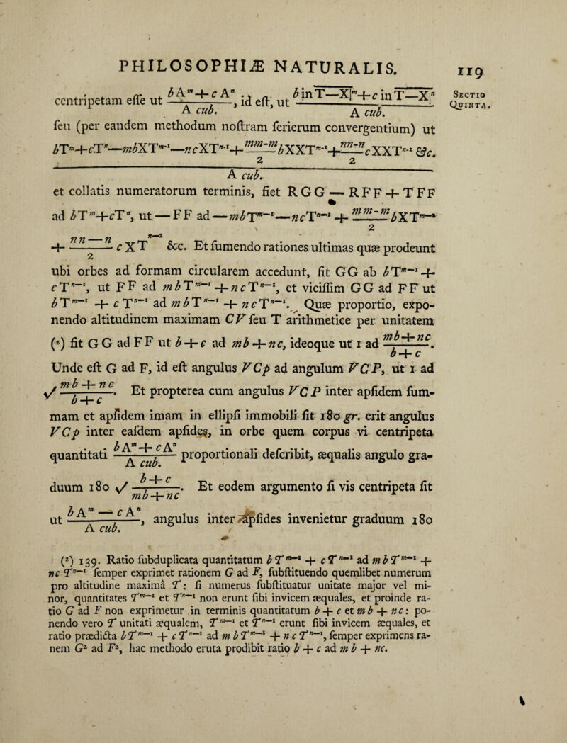 centripetam effe ut 5 ^ , id eft, ut ^—3E_ inT X;” xiL CLtb• A cub. feu (per eandem methodum noftram ferierum convergentium) ut 6Tm+cT’—«2^XT”‘*—n cXT-'+ ,n^bYXX^~c XXT- &c. A cub- et collatis numeratorum terminis, fiet RGG — RFF-f-TFF ad £T'M-FT*, ut — FF ad — mbTm~l—ncTn~l -f- mm~mbX TCT~» j2 ji -- fi + 1Z—^cX T &c. Et fumendo rationes ultimas quse prodeunt ubi orbes ad formam circularem accedunt, fit GG ab b cT*“’, ut FF ad mbTm~l -j-ncT*-1, et viciflim GG ad FFut ^T”‘ cTs”* ad mbT”~l ncQuae proportio, expo¬ nendo altitudinem maximam CV feu T arithmetice per unitatem (2) fit G G ad FF ut b + c ad mb-t-nc, ideoque ut 1 ad Unde eft G ad F, id eft angulus VCp ad angulum VCP, ut 1 ad v/ mb -4- nc Et propterea cum angulus VC P inter apfidem fum- mam et apfidem imam in ellipfi immobili fit iSo^r. erit angulus VCp inter eafdem apfides, in orbe quem corpus vi centripeta b A'w _L. q A * . quantitati - - y— proportionali defcribit, aequalis angulo gra- b duum 180 v/ mb^l 'rict eo<^em argumento fi vis centripeta fit b An — cA* ut A cub. , angulus inter ^Tpfides invenietur graduum 180 Ir9 Sectio Quinta. (z) 139. Ratio fubduplicata quantitatum bT”*1 + cTnmmt ad mbTM~' 4- nc <Tn~l femper exprimet rationem G ad F, fubftituendo quemlibet numerum pro altitudine maxima T: fi numerus fubftituatur unitate major vel mi¬ nor, quantitates Tmet Tn~l non erunt fibi invicem aequales, et proinde ra¬ tio G ad F non exprimetur in terminis quantitatum b-\-ctx.mb~\-nc: po¬ nendo vero T unitati aequalem, Tm-I et T”*1 erunt fibi invicem aequales, et ratio praedifta bTm~~1 + c <Tn~l ad mb Tm~l -\-nc Tnm~l, femper exprimens ra-