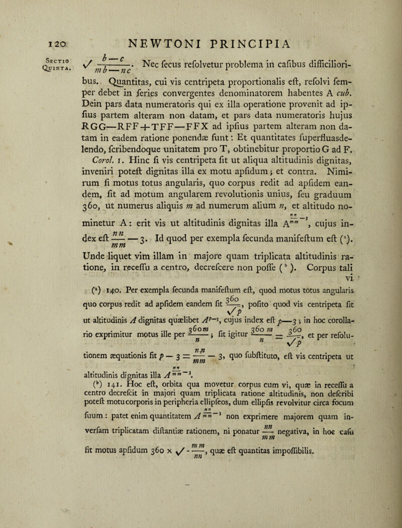 I 20 NEWTONI PRINCIPIA Sectio Quinta. b —* c v/ —7-Nec fecus refolvetur problema in cafibus difficiliori- i bus. Quantitas, cui vis centripeta proportionalis eft, refolvi fem- per debet in feries convergentes denominatorem habentes A cub. Dein pars data numeratoris qui ex illa operatione provenit ad ip- ftus partem alteram non datam, et pars data numeratoris hujus RGG—RFF-hTFF—FFX ad ipfius partem alteram non da¬ tam in eadem ratione ponendas funt: Et quantitates fuperfiuasde- lendo, fcribendoque unitatem pro T, obtinebitur proportio G ad F. Corol. i. Hinc fi vis centripeta fit ut aliqua altitudinis dignitas, inveniri poteft dignitas illa ex motu apfidum; et contra. Nimi¬ rum fi motus totus angularis, quo corpus redit ad apfidem ean¬ dem, iit ad motum angularem revolutionis unius, feu graduum 360, ut numerus aliquis m ad numerum alium n> et altitudo no- n n minetur A: erit vis ut altitudinis dignitas illa Amm , cujus in- 72 7Z dex eft — 3. Id quod per exempla fecunda manifeftum eft (a). Unde liquet vim illam in majore quam triplicata altitudinis ra¬ tione, in receflu a centro, decrefcere non poffie (b ). Corpus tali vi (*) 140. Per exempla fecunda manifeftum eft, quod motus totus angularis quo corpus redit ad apfidem eandem fit pofito quod vis centripeta fit s/p m ut altitudinis A dignitas quaslibet Ap~*j cujus index eft p—3 •, in hoc corolla- . . ... q6om r . . 360 m 260 no exprimitur motus ille per --; fit igitur --— et per refolu- n n \/ p 71171 tionem asquationis fit p — 3 zz — — 3, quo fubftituto, eft vis centripeta ut n n altitudinis dignitas illa Amm~3. (b) 141. Hoc eft, orbita qua movetur corpus cum vi, quas in receftii a centro decrefcit in majori quam triplicata ratione altitudinis, non defcribi poteft motu corporis in peripheria ellipfeos, dum ellipfis revolvitur circa focum n n fuum : patet enim quantitatem A mm~3 non exprimere majorem quam in- verfam triplicatam diftantiae rationem, ni ponatur — negativa, in hoc cafu mm 771 771 fit motus apfidum 360 x s/ - quas eft quantitas impofiibilis.