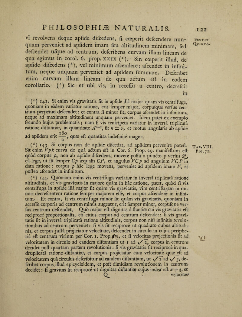 vi revolvens deque apfide difcedens, fi coeperit defcendere nun- Sectio quam perveniet ad apfidem imam feu altitudinem minimam, fed QiriNTA defcendet ufque ad centrum, defcribens curvam illam lineam de qua egimus in corol. 6. prop. xxix (c). Sin coeperit illud, de apfide difcedens (d), vel minimum afcendere; alcendet in infini¬ tum, neque unquam perveniet ad apfidem fummam. Defcribet enim curvam illam lineam de qua aclum eft in eodem corollario. (e) Sic et ubi vis, in receffu a centro, decrefcit in (c) 142. Si enim vis gravitatis fit in apfide illa major quam vis centrifuga, quoniam in eadem variatur ratione, erit femper major, corpuique verfus cen¬ trum perpetuo defcendet: et contra fi minor fit, corpus alcendet in infinitum, neque ad maximam altitudinem unquam perveniet. Idem patet ex exemplo fecundo hujus problematis; nam fi vis centripeta variatur in inversa triplicata ratione diftantiae, in quantitate An~\ fit n ~ o-y et motus angularis ab apfide 13 o ad apfidem erit —, quae elt quantitas indefinite magna. (d) 143. Si corpus non de apfide difcedat, ad apfidem pervenire potelt. Sit enim Vpk curva de qua adtum elt in Cor. 6. Prop. 29. manifeftum efi: quod corpus non ab apfide difcedens, movere poflit a pun&o p verfus ea lege, ut fit lemper Cp squalis CP, et angulus VCp ad angulum VCP in data ratione: corpus p hac lege movens, perveniet ad apfidem imam P, et poltea afeendet in infinitum. (e) 144. Quoniam enim vis centrifuga variatur in inversa triplicata ratione altitudinis, et vis gravitatis in majore quam in hac ratione, patet, quod fi vis centrifuga in apfide illa major fit quam vis gravitatis, vim centrifugam in mi¬ nori decrefcentem ratione femper majorem elfe, et corpus afcendere in infini¬ tum. Et contra, fi vis centrifuga minor fit quam vis gravitatis, quoniam in accelTu corporis ad centrum minus augeatur, erit femper minor, corpufque ver¬ fus centrum defcendet. Quo major efi: dignitas diftantiae cui vis gravitatis efi: reciproce proportionalis, eo citius corpus ad centrum defcendet: fi vis gravi¬ tatis fit in inversa triplicata ratione altitudinis, corpus non nifi infinitis revolu¬ tionibus ad centrum perveniet: fi vis fit reciproce ut quadrato-cubus altitudi¬ nis, et corpus jufta projiciatur velocitate, defcendet in circulo in cujus periphe- ria efi centrum virium per Cor. 1. Prop.^vfi et fi velocitas projedionis fit ad velocitatem in circulo ad eandem diftantiam ut 1 ad \/ 2, corpus in centrum decidet pofl: quartam partem revolutionis : fi vis gravitatis fit reciproce in qua¬ druplicata ratione diftantiae, et corpus projiciatur cum velocitate qusejeft ad velocitatem qua circulus deferibitur ad eandem diftantiam, ut s/ 2 ad v/ 3> de¬ fcribet corpus illud epicycloidem, et pofl: dimidiam revolutionem in centrum decidet: fi gravitas fit reciproce ut dignitas diftantias cujus inde* efi: n 4-3, et Q. ' velocitas* Tab. VIII. Fic. 72. VI