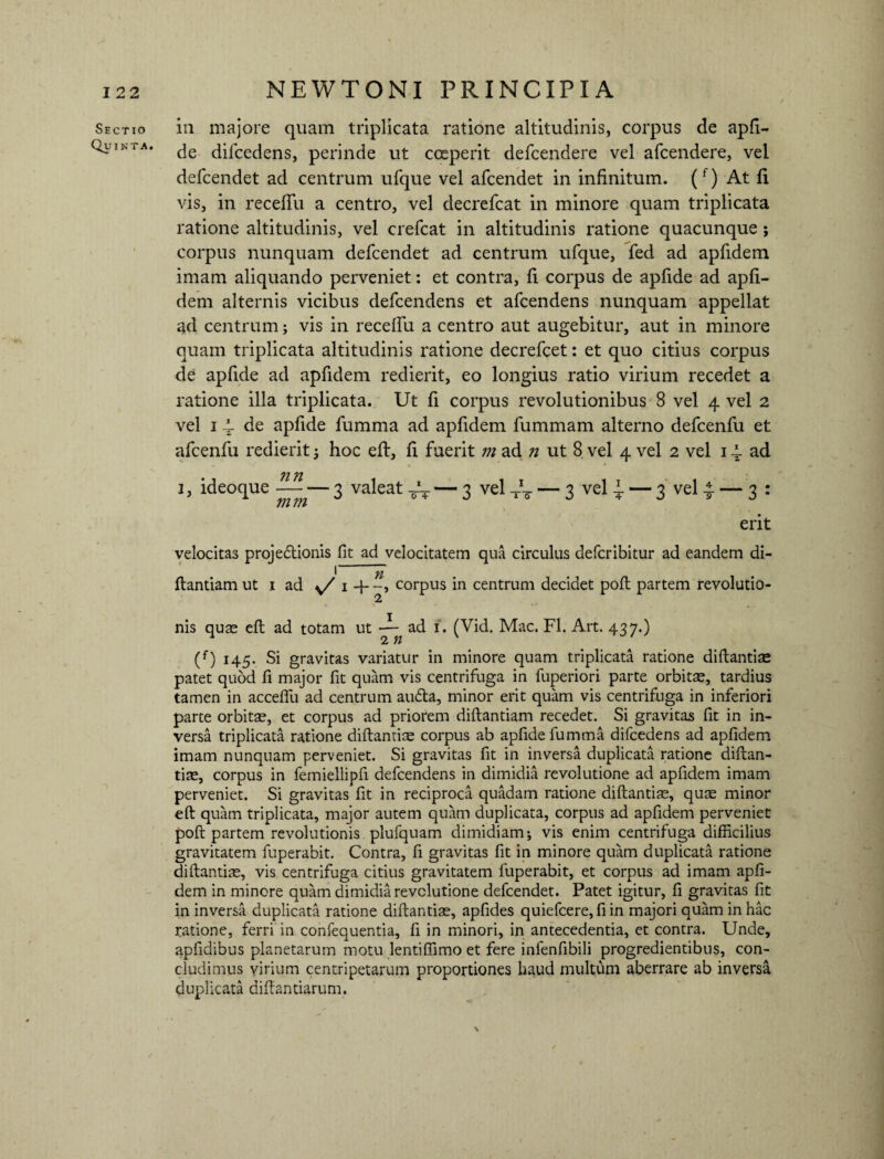 Sectio Quinta. NEWTONI PRINCIPIA in majore quam triplicata ratione altitudinis, corpus de apfi- de difcedens, perinde ut coeperit defcendere vel afcendere, vel defcendet ad centrum ufque vel afcendet in infinitum. (f) At fi vis, in recefTu a centro, vel decrefcat in minore quam triplicata ratione altitudinis, vel crefcat in altitudinis ratione quacunque ; corpus nunquam defcendet ad centrum ufque, fed ad apfidem imam aliquando perveniet: et contra, fi corpus de apfide ad apfi¬ dem alternis vicibus defcendens et afcendens nunquam appellat ad centrum; vis in recelfu a centro aut augebitur, aut in minore quam triplicata altitudinis ratione decrefcet: et quo citius corpus de apfide ad apfidem redierit, eo longius ratio virium recedet a ratione illa triplicata. Ut fi corpus revolutionibus 8 vel 4 vel 2 vel 1 4- apfide fumma ad apfidem fummam alterno defcenfu et afcenfu redierit 3 hoc efl, fi fuerit m ad n ut 8 vel 4 vel 2 vel 14. ad 1, ideoque 3 valeat tV — 3 vel -rV — 3 vel 4 — 3 vel 4 — 3 : erit velocitas projedionis fit ad velocitatem qua circulus defcribitur ad eandem di- I yi * ftantiam ut i ad v/ corpus in centrum decidet poft partem revolutio- nis quae efl ad totam ut ad i. (Vid. Mac. FI. Art. 437.) (f) 145. Si gravitas variatur in minore quam triplicata ratione diflantiae patet quod fi major fit quam vis centrifuga in fuperiori parte orbitas, tardius tamen in acceffu ad centrum audta, minor erit quam vis centrifuga in inferiori parte orbitas, et corpus ad priorem diflantiam recedet. Si gravitas fit in in¬ versa triplicata ratione diftantias corpus ab apfide lumma difcedens ad apfidem imam nunquam perveniet. Si gravitas fit in inversa duplicata ratione diftan- tias, corpus in femiellipfi defcendens in dimidia revolutione ad apfidem imam perveniet. Si gravitas fit in reciproca quadam ratione diftantias, quas minor eft quam triplicata, major autem quam duplicata, corpus ad apfidem perveniet poft partem revolutionis plufquam dimidiam-, vis enim centrifuga difficilius gravitatem fuperabit. Contra, fi gravitas fit in minore quam duplicata ratione diftantias, vis centrifuga citius gravitatem fuperabit, et corpus ad imam apfi¬ dem in minore quam dimidia revolutione defcendet. Patet igitur, fi gravitas fit in inversa duplicata ratione diflantiae, apfides quiefcere, fi in majori quam in hac ratione, ferri in confequentia, fi in minori, in antecedentia, et contra. Unde, apfidibus planetarum motu lentiftimo et fere infenfibili progredientibus, con¬ cludimus virium centripetarum proportiones haud multum aberrare ab inversa duplicata diflantiarum, \