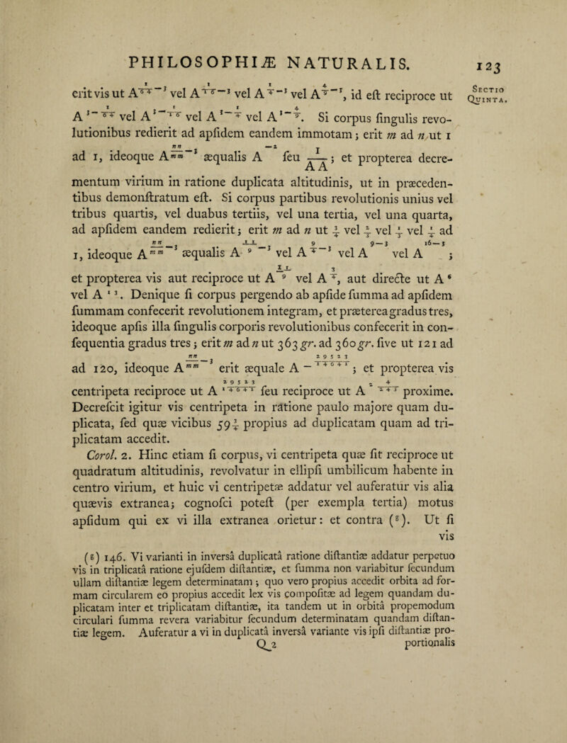 erit vis ut A^ 3 vel A lT~J vel A 4 “} vel A® “T, id eft reciproce ut A 3 6 + vel AJ 16 vel A 3 4 vel A1 9. Si corpus lingulis revo¬ lutionibus redierit ad aplidem eandem immotam; erit m ad n ut i ad i, ideoque Amm aequalis A feu -—; et propterea decre- A A mentum virium in ratione duplicata altitudinis, ut in praeceden¬ tibus demonftratum eft. Si corpus partibus revolutionis unius vel tribus quartis, vel duabus tertiis, vel una tertia, vel una quarta, ad aplidem eandem redierit ; erit m ad n ut 2. vel 4 vel 4 vel i- ad 1, ideoque Aaequalis A 9 3 vel A 4-3 vel A vel A ; et propterea vis aut reciproce ut A 9 vel A 4, aut directe ut A s vel A 13. Denique li corpus pergendo ab aplide fumma ad aplidem fummam confecerit revolutionem integram, et praeterea gradus tres, ideoque apfis illa fmgulis corporis revolutionibus confecerit in con- fequentia gradus tres; erit m ad n ut 363 gr. ad 360JT. five ut 121 ad nn ^ 29523 ad 120, ideoque Amm erit aequale A ~ 14 0 41 ; et propterea vis a 9 5 i 3 ^ . z 4 centripeta reciproce ut A lT6^ri feu reciproce ut A 143 proxime. Decrefcit igitur vis centripeta in ratione paulo majore quam du¬ plicata, fed quae vicibus 59I propius ad duplicatam quam ad tri¬ plicatam accedit. Corol. 2. Hinc etiam fi corpus, vi centripeta quae fit reciproce ut quadratum altitudinis, revolvatur in eilipfi umbilicum habente in centro virium, et huic vi centripeta? addatur vel auferatur vis alia quaevis extranea; cognofci poteft (per exempla tertia) motus aplidum qui ex vi illa extranea orietur: et contra (s)- Ut li vis (s) 146. Vi varianti in inversa duplicata ratione diftantiae addatur perpetuo vis in triplicata ratione ejufdem diftantiae, et fumma non variabitur fecundum ullam diftantiae legem determinatam ; quo vero propius accedit orbita ad for¬ mam circularem eo propius accedit lex vis compofitae ad legem quandam du¬ plicatam inter et triplicatam diftantiae, ita tandem ut in orbita propemodum circulari fumma revera variabitur fecundum determinatam quandam diftan¬ tiae legem. Auferatur a vi in duplicata inversa variante vis ipfi diftantiae pro- Q2 portionalis 12 3 Sectio